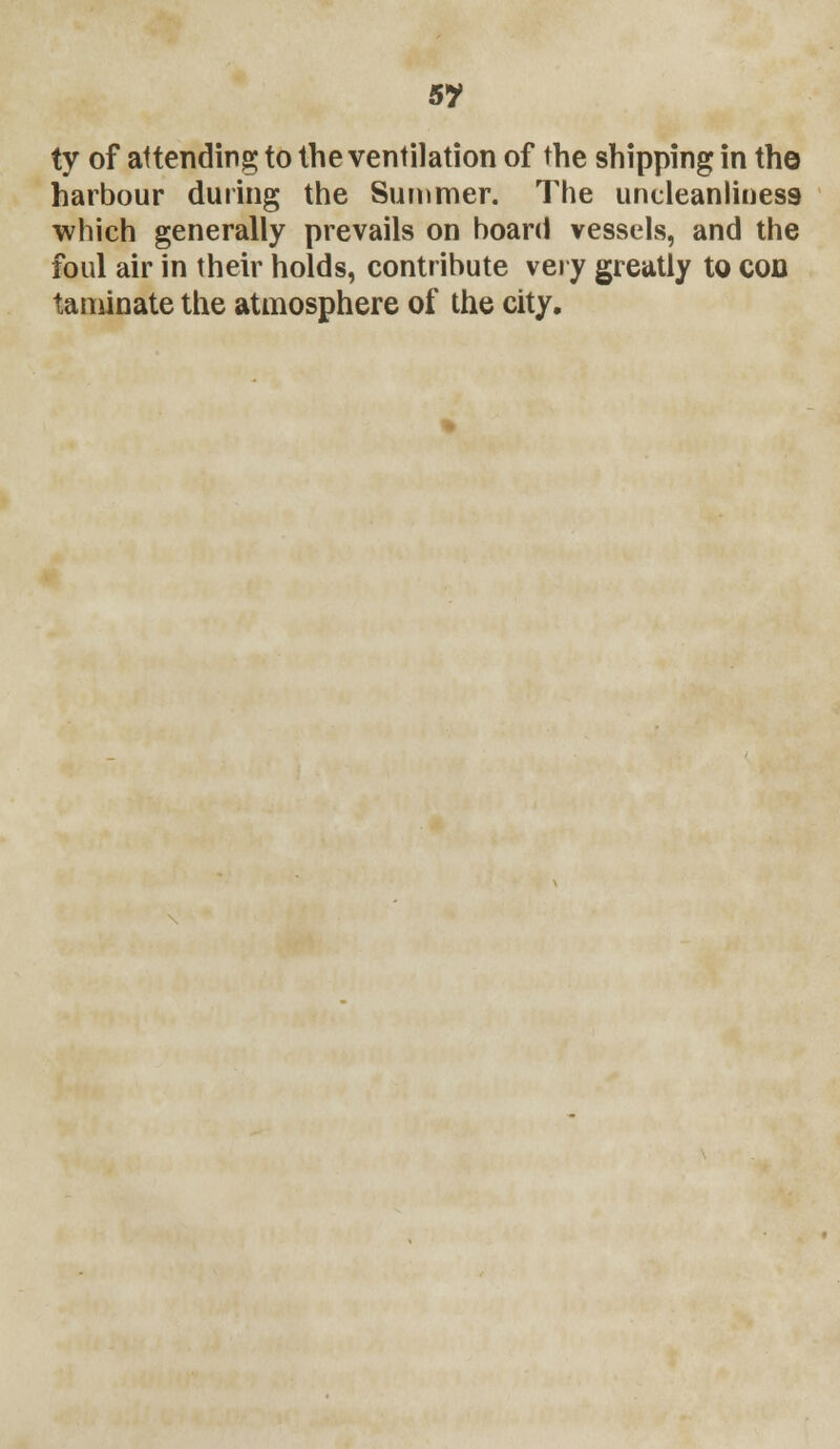 5? ty of attending to the ventilation of the shipping in the harbour during the Summer. The uncleanlines9 which generally prevails on board vessels, and the foul air in their holds, contribute very greatly to con taminate the atmosphere of the city.