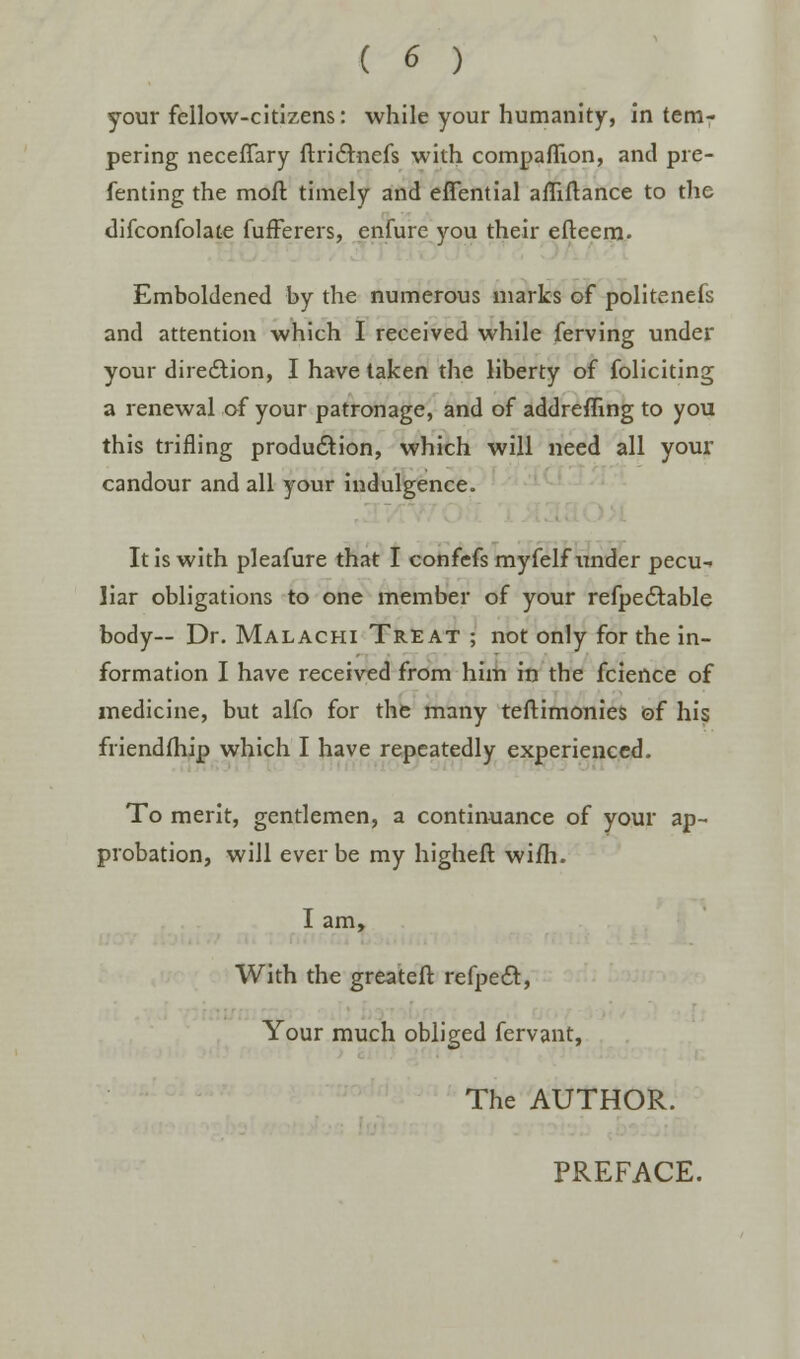 your fellow-citizens: while your humanity, in tem- pering necefTary ftrictnefs with companion, and pre- fenting the moil timely and effential affiflance to the difconfolate fufferers, enfure you their efteem. Emboldened by the numerous marks of politenefs and attention which I received while ferving under your direction, I have taken the liberty of foliciting a renewal of your patronage, and of addreffing to you this trifling production, which will need all your candour and all your indulgence. It is with pleafure that I confefs myfelf under pecu-> liar obligations to one member of your refpectable body-- Dr. Malachi Treat ; not only for the in- formation I have received from him in the fcience of medicine, but alfo for the many teftimonies of his friendfhip which I have repeatedly experienced. To merit, gentlemen, a continuance of your ap- probation, will ever be my higheft wifh. I am, With the greateft refpect, Your much obliged fervant, The AUTHOR. PREFACE.