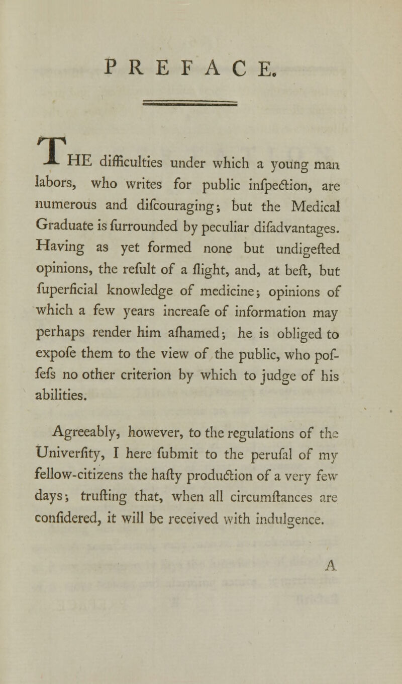 HE difficulties under which a young man labors, who writes for public infpeclion, are numerous and difcouraging; but the Medical Graduate is furrounded by peculiar difadvantages. Having as yet formed none but undigefted opinions, the refult of a flight, and, at beft, but fuperficial knowledge of medicine; opinions of which a few years increafe of information may perhaps render him afhamed •, he is obliged to expofe them to the view of the public, who pof- fefs no other criterion by which to judge of his abilities. Agreeably, however, to the regulations of the Univerfity, I here fubmit to the perufal of my fellow-citizens the hafty production of a very few days •, trufting that, when all circumftances are confidered, it will be received with indulgence. A