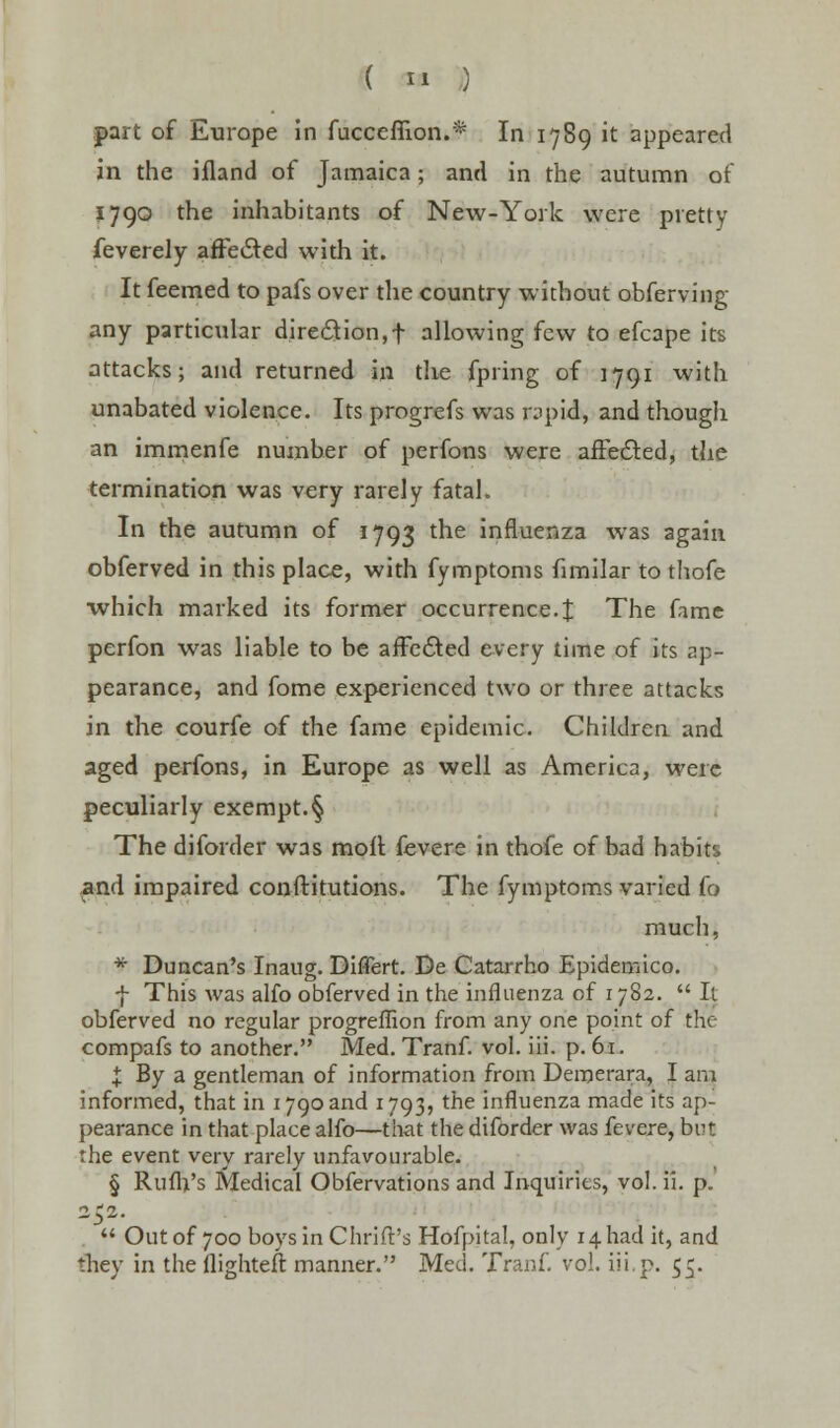 ( « ) part of Europe in fucceffion.* In 1789 it appeared in the ifland of Jamaica; and in the autumn of 1790 the inhabitants of New-York were pretty feverely affected with it. It feemed to pafs over the country without obferving any particular direction,f allowing few to efcape its attacks; and returned in the fpring of 1791 with unabated violence. Its progrefs was rapid, and though an immenfe number of perfons were affected, the termination was very rarely fatal. In the autumn of 1793 the influenza was again obferved in this place, with fymptoms fimilar to thofe which marked its former occurrence.% The fame perfon was liable to be affedted every time of its ap- pearance, and fome experienced two or three attacks in the courfe of the fame epidemic. Children and aged perfons, in Europe as well as America, were peculiarly exempt.§ The diforder was moll fevere in thofe of bad habit'., and impaired conftitutions. The fymptoms varied fo much, * Duncan's Inaug. Difiert. De Catarrho Epidemico. f This was alfo obferved in the influenza of 1782.  It obferved no regular progreffion from any one point of the compafs to another. Med. Tranf. vol. iii. p. 61. I By a gentleman of information from Demerara, I am informed, that in 1790 and 1793, the influenza made its ap- pearance in that place alfo—that the diforder was fevere, but the event very rarely unfavourable. § Rufh's Medical Obfervations and Inquiries, vol. ii. p. 252.  Out of 700 boysinChrift's Hofpital, only 14 had it, and they in the (lighten: manner. Med. Tranf. vol. iii.p. 55.