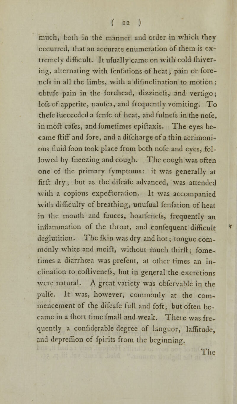 much, both in the manner and order in which they occurred, that an accurate enumeration of them is ex- tremely difficult. It ufually came on with cold fhiver- ing, alternating with fenfations of heat; pain or fore- nefs in all the limbs, with a difinclination to motion; obtufe pain in the forehead, dizzinefs, and vertigo; lofs of appetite, naufea, and frequently vomiting. To thefe fucceeded a fenfe of heat, and fulnefs in the nofe, inraoft cafes, andfometimes epiftaxis. The eyes be- came ftitFand fore, and adifchargeof a thin acrimoni- ous fluid foon took place from both nofe and eyes, fol- lowed by fneezing and cough. The cough was often one of the primary fymptoms: it was generally at firft dry; but as the difcafe advanced, was attended with a copious expectoration. It was accompanied with difficulty of breathing, unufual fenfation of heat in the mouth and fauces, hoarfenefs, frequently an inflammation of the throat, and confequent difficult deglutition. The fkin was dry and hot; tongue com- monly white and moift, without much thirft j fome- times a diarrhoea was prefent, at other times an in- clination to coftivenefs, but in general the excretions were natural. A great variety was obfervable in the pulfe. It was, however, commonly at the com- mencement of the difeafe full and foft; but often be- came in a fhort time fmall and weak. There was fre- quently a confiderable degree of languor, laffitude, and deprefiion of fpirits from the beginning. The