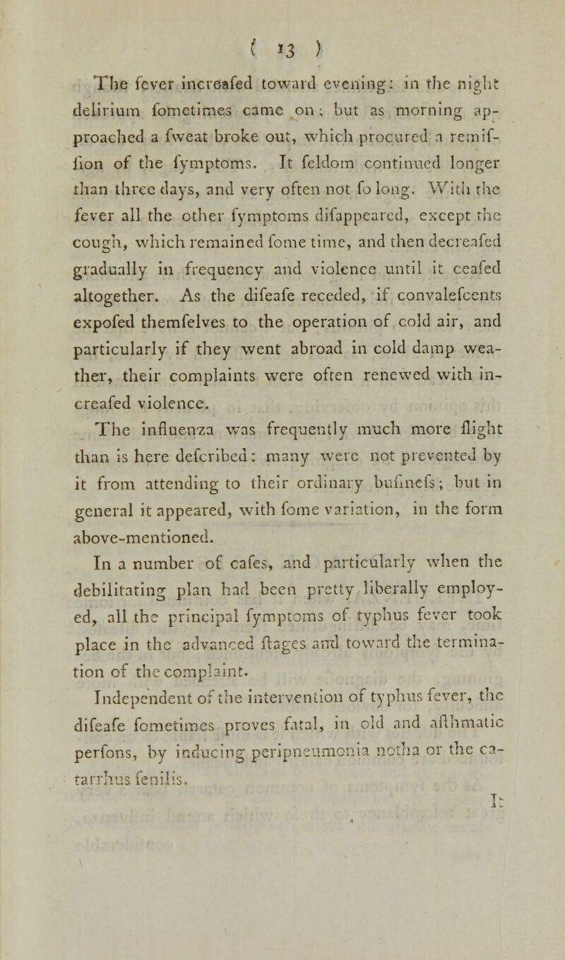 ( *3 ) The fever increased toward evening: in the night: delirium fometimes came on; but as morning ap- proached a fweat broke out, which procured n remif- iion of the fymptoms. It feldom continued longer than three days, and very often not fo long. With the fever all the other fymptoms difappcarcd, except the cough, which remained fome time, and then decreafed gradually in frequency and violence until it ceafed altogether. As the difeafe receded, if convalescents expofed themfelves to the operation of cold air, and particularly if they went abroad in cold damp wea- ther, their complaints were often renewed with in- creafed violence. The influenza was frequently much more flight than is here defcribed: many were not prevented by it from attending to their ordinary bufinefs; but in general it appeared, with fome variation, in the form above-mentioned. In a number of cafes, and particularly when the debilitating plan had been pretty liberally employ- ed, all the principal fymptoms of typhus fever took place in the advanced ftages ami toward the termina- tion of the complaint. Independent of the intervention of typhus fever, the difeafe fometimes proves fatal, in old and aflhmatic perfons, by inducing peripneumonia notha or the ca- tarrhus fenilis. T-