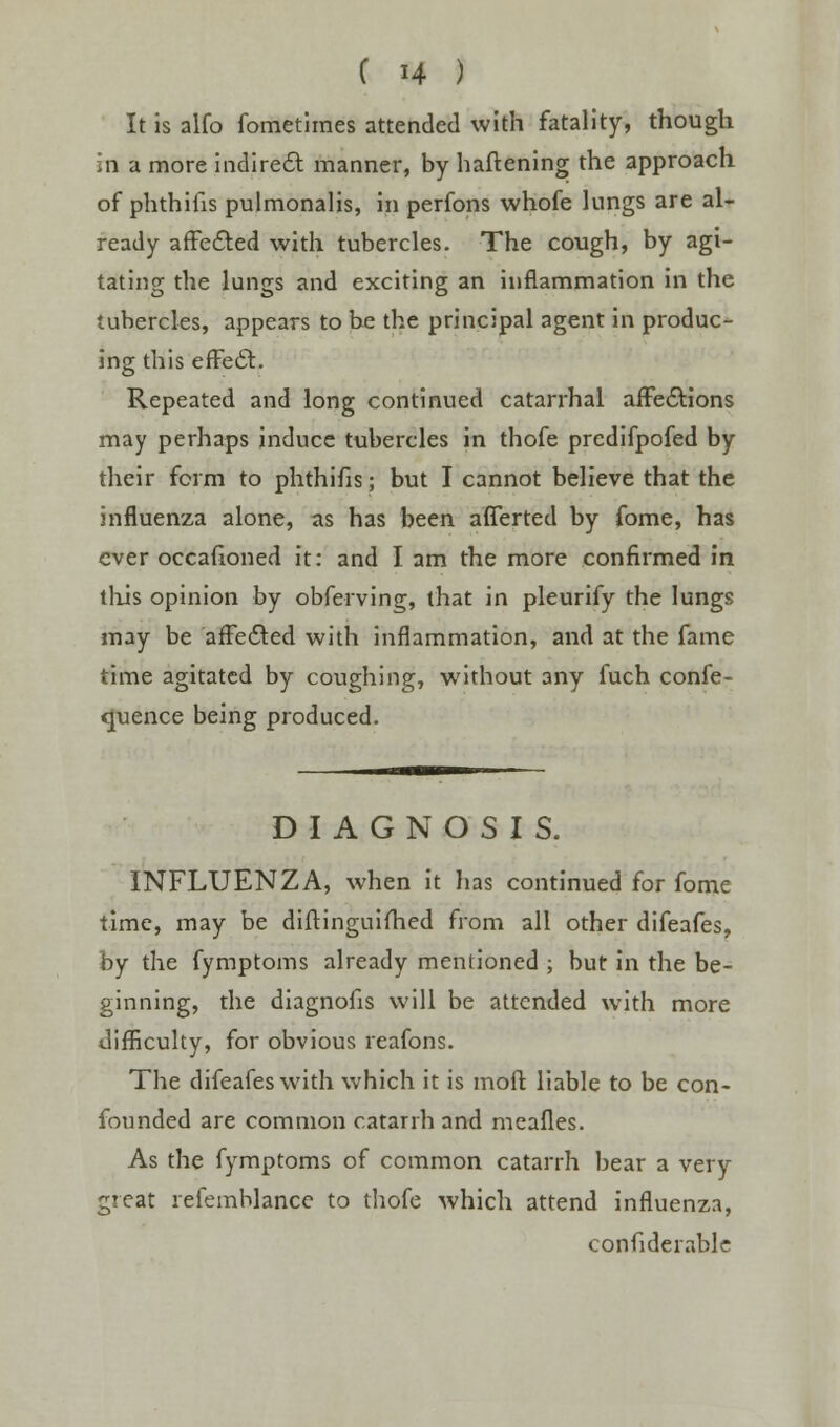 It is alfo fometlmes attended with fatality, though in a more indirect manner, by haftening the approach of phthifis pulmonalis, in perfons whofe lungs are al- ready affected with tubercles. The cough, by agi- tating the lungs and exciting an inflammation in the tubercles, appears to be the principal agent in produc- ing this effect. Repeated and long continued catarrhal affections may perhaps induce tubercles in thofe predifpofed by their form to phthifis; but I cannot believe that the influenza alone, as has been afferted by fome, has ever occafioned it: and I am the more confirmed in this opinion by obferving, that in pleurify the lungs may be affected with inflammation, and at the fame time agitated by coughing, without any fuch confe- rence being produced. DIAGNOSIS. INFLUENZA, when it has continued for fome time, may be diftinguifhed from all other difeafes, by the fymptoms already mentioned ; but in the be- ginning, the diagnofis will be attended with more difficulty, for obvious reafons. The difeafes with which it is moft liable to be con- founded are common catarrh and meafles. As the fymptoms of common catarrh bear a very great refemblance to thofe which attend influenza, confiderable