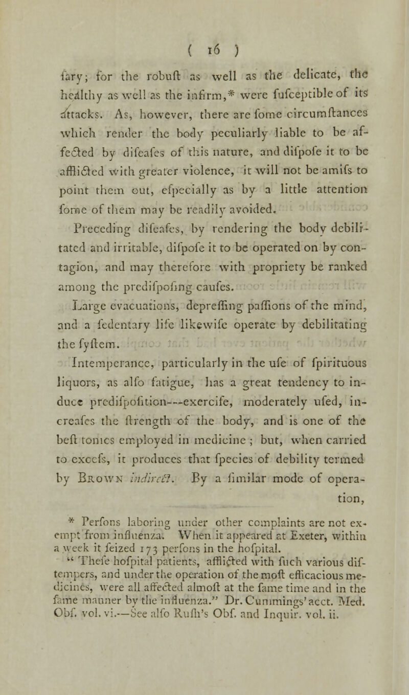 iary; for the robuft as well as the delicate, the hcdkhy as well as the infirm,* were fufceptible of its Attacks. As, however, there are fome circumftanccs which render the body peculiarly liable to be af- fected bv difcafes of this nature, and difpofe it to be afflicted with greater violence, it will not be amifs to point them out, efpecially as by a little attention fome of them may be readily avoided. Preceding difeafes, by rendering the body debili- tated and irritable, difpofe it to be operated on by con- tagion, and may therefore with propriety be ranked among the predifpohng caufes. Large evacuations, depreffing paffions of the mind, and a fedentary life likewife operate by debilitating the fyftem. Intemperance, particularly in the ufe of fpirituous liquors, as alfo fatigue, has a great tendency to in- duce prcdifpofition—exercife, moderately ufed, in- creafes the ftrength of the body, and is one of the beft tonics employed in medicine ; but, when carried to excels, it produces that fpecies of debility termed by Brown irtdirefl. By a iimilar mode of opera- tion, * Perfons laboring under other complaints are not ex- empt from influenza. When it appeared at Exeter, within a w eek it feized 173 perfons in the hofpital. u There hofpital patients, afflicted with fuch various dif- tempers, and under the operation of themoft efficacious me- dicines, were all affected almolt at the fame time and in the faiifte manner by the influenza. Dr. Cunimingb'acct. Med. Obf. vol. vi.—See alfo Rufli's Obf. and Inquir. vol. ii.