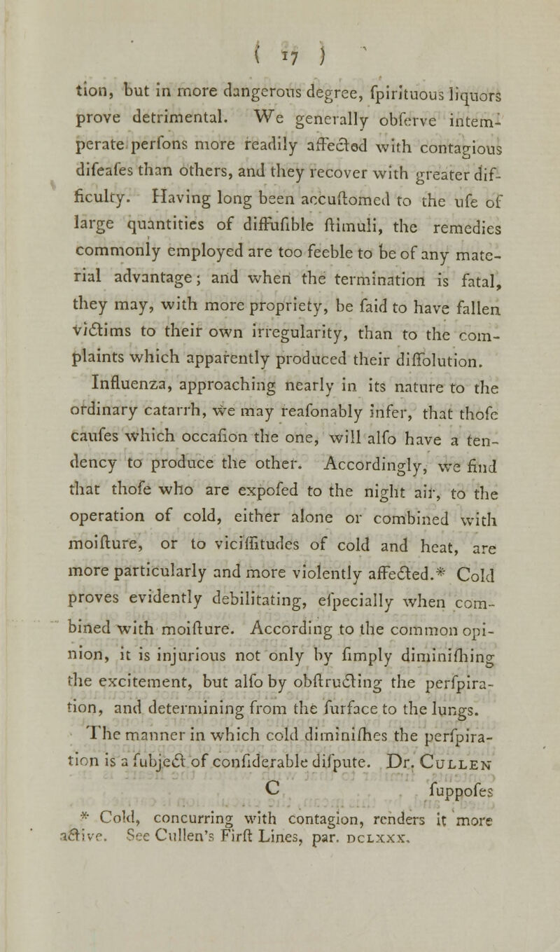 ( *7 ) tion, but in more dangerous degree, fpirituous liquors prove detrimental. We generally obferve intem- perate perfons more readily affected with contagious difeafes than others, and they recover with greater dif- ficulty. Having long been aecuftomed to the ufe of large quantities of diffunble ftimuli, the remedies commonly employed are too feeble to be of any mate- rial advantage; and when the termination is fatal, they may, with more propriety, be faid to have fallen victims to their own irregularity, than to the com- plaints which apparently produced their diffolution. Influenza, approaching nearly in its nature to the ordinary catarrh, we may reafonably infer, that thofc caufes which occafion the one, will alfo have a ten- dency to produce the other. Accordingly, we find that thofe who are expofed to the night air, to the operation of cold, either alone or combined with moifture, or to viciffitudes of cold and heat, are more particularly and more violently affected.* Cold proves evidently debilitating, elpecially when com- bined with moifture. According to the common opi- nion, it is injurious not only by fimply diminifhing the excitement, but alfo by obftrucling the perfpira- tion, and determining from the furface to the lungs. The manner in which cold dimini/hes the perfpira- tion is a fubjecl: of confiderable difpute. Dr. Cullen C fuppofes * Cold, concurring with contagion, renders it more -icTivc. See Cullen's Firft Lines, par. dclxxx.