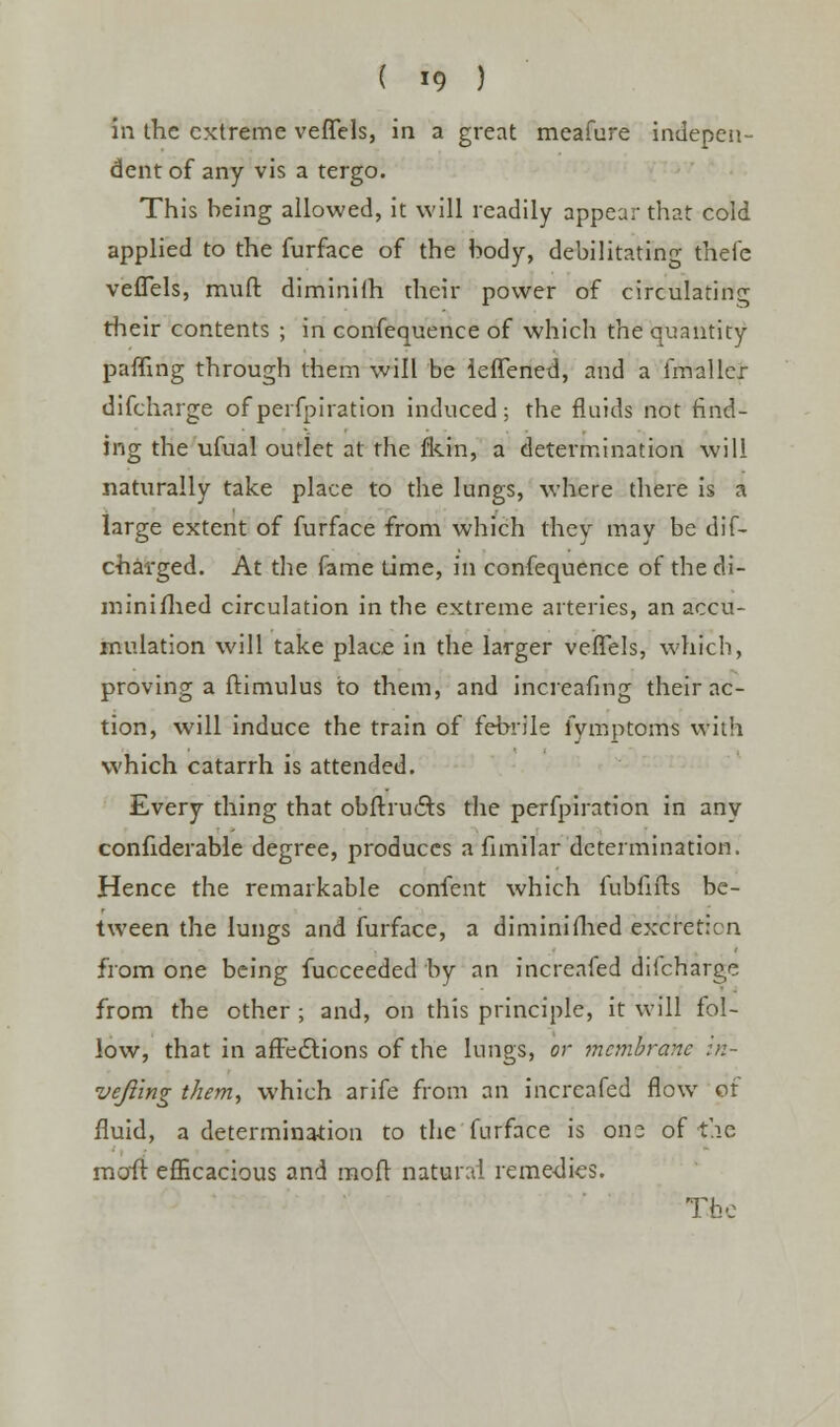 ( *9 ) in the extreme veffels, in a great meafure indepen- dent of any vis a tergo. This being allowed, it will readily appear that cold applied to the furface of the body, debilitating thefe veffels, muft diminifh their power of circulating their contents ; in confequence of which the quantity patting through them will be ieffened, and a fmaller difcharge ofperfpiration induced; the fluids not find- ing the ufual outlet at the fkin, a determination will naturally take place to the lungs, where there is a large extent of furface from which they may be dis- charged. At the fame time, in confequence of the di- minifhed circulation in the extreme arteries, an accu- mulation will take place in the larger veffels, whicb, proving a hamulus to them, and increafing their ac- tion, will induce the train of febrile fymptoms with which catarrh is attended. Every thing that obftructs the perfpiration in any conhderable degree, produces a fimilar determination. Hence the remarkable confent which fubfifts be- tween the lungs and furface, a diminifhed excretion from one being fucceeded by an increafed difcharge from the other ; and, on this principle, it will fol- low, that in affedtions of the lungs, or mcynbranc in- vejling them, which arife from an increafed flow or fluid, a determination to the furface is ono of the moil efficacious and mofr natural reme-dies. The