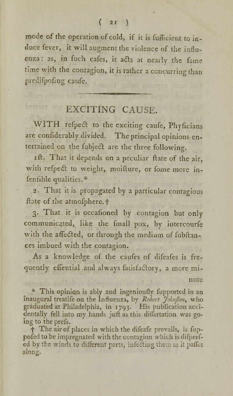 mode of the operation of cold, if it is fuffieieat to in- duce fever, it will augment the violence of the influ- enza : as, in fuch cafes, it acts at nearly the fame time with the contagion, it is rather a concurring than predifpofirjg caufe. EXCITING CAUSE. WITH refpecr. to the exciting caufe, Phyficians are confiderably divided. The principal opinions en- tertained on the fubject are the three following. I ft. That it depends on a peculiar ftate of the air, with refpedl: to weight, moifture, or fome more in- feniible qualities.* 2. That it is propagated by a particular contagious fhte of the atmofphere.f 3. That it is occafioned by contagion but only communicated, like the fmall pox, by intercourfe with the afFe&ed, or through the medium of fubftan- ces imbued with the contagion. As a knowledge of the caufes of difeafes is fre- quently effential and always fadsfaclory, a more mi- nute * This opinion is ably and ingenioufly fupported in an inaugural treatife on the Influenza, by Robert John/ion, who graduated at Philadelphia, in 1793. His publication acci- dentally fell into my hands juft as this difiertation was go- ing to the prefs. •f The air of places in which the difeafe prevails, is fup- pofed to be impregnated with the contagion which is difperf- ed by the winds to different parts, inie&ing them as it pafles alonii.