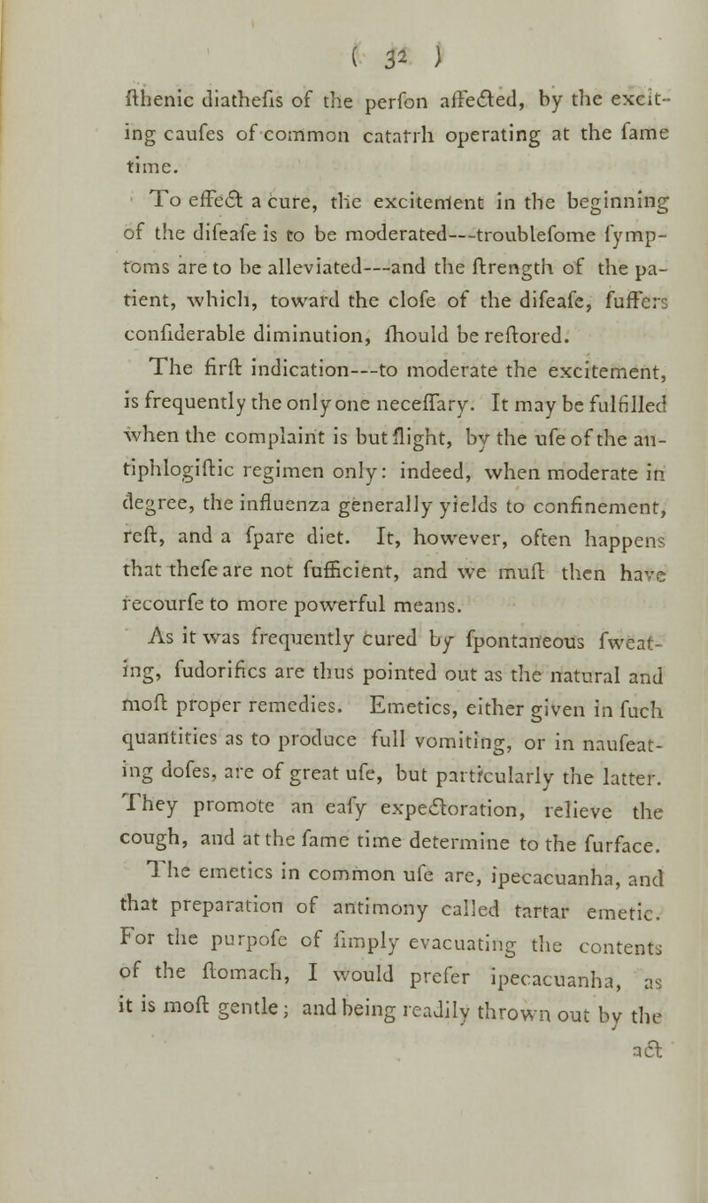 fthenic diafhefis of the perfon affected, by the excit- ing caufes of common catarrh operating at the fame time. To effect a cure, the excitenlent in the beginning of the difeafe is to be moderated—troublefome fymp- toms are to be alleviated—and the ftrength of the pa- tient, which, toward the clofe of the difeafe, fuffers confiderable diminution, lhould bereftored. The fxrft indication—to moderate the excitement, is frequently the only one neceffary. It may be fulfilled when the complaint is but flight, by the ufe of the an- tiphlogiftic regimen only: indeed, when moderate in degree, the influenza generally yields to confinement, reft, and a fpare diet. It, however, often happens that thefe are not fufficient, and we muft then have recourfe to more powerful means. As it was frequently cured by fpontarteous fweat- ing, fudorifks are thus pointed out as the natural and moft proper remedies. Emetics, either given in fuch quantities as to produce full vomiting, or in naufeat- ing dofes, are of great ufe, but particularly the latter. They promote an eafy expectoration, relieve the cough, and at the fame time determine to the furface. The emetics in common ufe are, ipecacuanha, and that preparation of antimony called tartar emetic. For the purpofe of limply evacuating the contents of the ftomach, I would prefer ipecacuanha, as it is moft gentle; and being readily thrown out by the ail