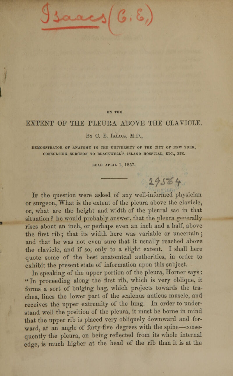 sj * *-<«^/ G • ON THE EXTENT OF THE PLEURA ABOVE THE CLAVICLE. By C. E. Isaacs, M.D., DEMONSTRATOR OP ANATOMY IN THE UNIVERSITY OF THE CITY OF NEW YORK, CONSULTING SURGEON TO BLACKWELL's ISLAND HOSPITAL, ETC., ETC. READ APRIL 1, 1857. If the question were asked of any well-informed physician or surgeon, What is the extent of the pleura above the clavicle, or, what are the height and width of the pleural sac in that situation? he would probably answer, that the pleura generally rises about an inch, or perhaps even an inch and a half, above the first rib; that its width here was variable or uncertain ; and that he was not even sure that it usually reached above the clavicle, and if so, only to a slight extent. I shall here quote some of the best anatomical authorities, in order to exhibit the present state of information upon this subject. In speaking of the upper portion of the pleura, Horner says: In proceeding along the first rib, which is very oblique, it forms a sort of bulging bag, which projects towards the tra- chea, lines the lower part of the scalenus anticus muscle, and receives the upper extremity of the lung. In order to under- stand well the position of the pleura, it must be borne in mind that the upper rib is placed very obliquely downward and for- ward, at an angle of forty-five degrees with the spine—conse- quently the pleura, on being reflected from its whole internal edo-e, is much higher at the head of the rib than it is at the