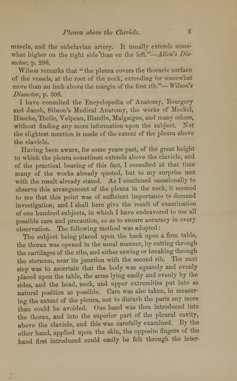 muscle, and the subclavian artery. It usually extends some- what higher on the right side'than on the left.—Allerts Dis- sector, p. 296. Wilson remarks that  the pleura covers the thoracic surface of the vessels, at the root of the neck, extending for somewhat more than an inch above the margin of the first rib.— WUsoji's Dissector, p. 306. I have consulted the Encyclopedia of Anatomy, Bourgery and Jacob, Sibson's Medical Anatomy, the works of Meckel, Iliische, Theile, Yelpeau, Blandin, Malgaigne, and many others, without finding any more information upon the subject. Not the slightest mention is made of the extent of the pleura above the clavicle. Having been aware, for some years past, of the great height to which the pleura sometimes extends above the clavicle, and of the practical bearing of this fact, I consulted at that time many of the works already quoted, but to my surprise met with the result already stated. As I continued occasionally to observe this arrangement of the pleura in the neck, it seemed to me that this point was of sufficient importance to demand investigation, and I shall here give the result of examination of one hundred subjects, in which I have endeavored to use all possible care and precaution, so as to ensure accuracy in every observation. The following method was adopted: The subject being placed upon the back upon a firm table, the thorax was opened in the usual manner, by cutting through the cartilages of the ribs, and either sawing or breaking through the sternum, near its junction with the second rib. The next step was to ascertain that the body was squarely and evenly placed upon the table, the arms lying easily and evenly by the sides, and the head, neck, and upper extremities put into as natural position as possible. Care was also taken, in measur- ing the extent of the pleura, not to disturb the parts any more than could be avoided. One hand was then introduced into the thorax, and into the superior part of the pleural cavity, above the clavicle, and this was carefully examined. By the other hand, applied upon the skin, the opposite fingers of the hand first introduced could easily be felt through the inter-