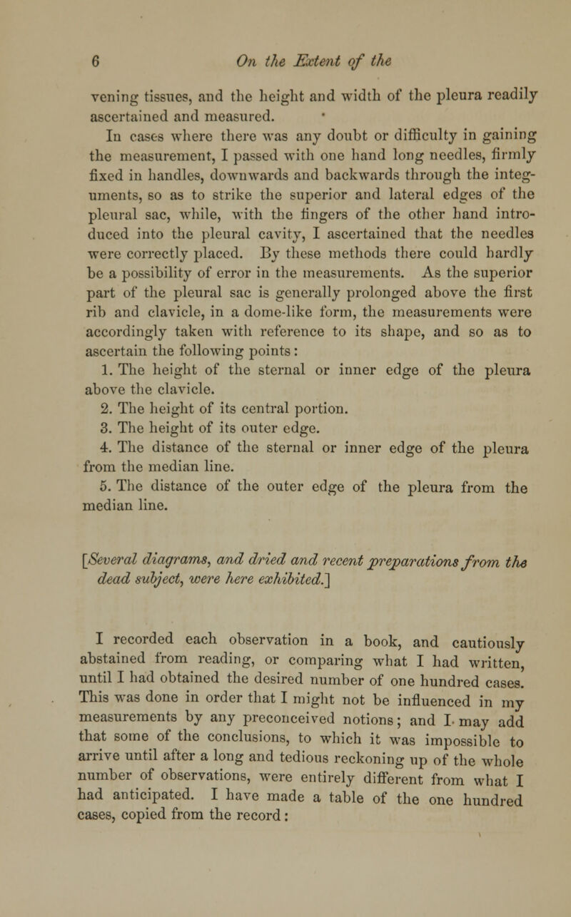 veiling tissues, and the height and width of the pleura readily ascertained and measured. In cases where there was any doubt or difficulty in gaining the measurement, I passed with one hand long needles, firmly fixed in handles, downwards and backwards through the integ- uments, so as to strike the superior and lateral edges of the pleural sac, while, with the lingers of the other hand intro- duced into the pleural cavity, I ascertained that the needles were correctly placed. By these methods there could hardly be a possibility of error in the measurements. As the superior part of the pleural sac is generally prolonged above the first rib and clavicle, in a dome-like form, the measurements were accordingly taken with reference to its shape, and so as to ascertain the following points : 1. The height of the sternal or inner edge of the pleura above the clavicle. 2. The height of its central portion. 3. The height of its outer edge. 4. The distance of the sternal or inner edge of the pleura from the median line. 5. The distance of the outer edge of the pleura from the median line. [Several diagrams, and dried and recent preparations from the dead subject, were here exhibited.^ I recorded each observation in a book, and cautiously abstained from reading, or comparing what I had written until I had obtained the desired number of one hundred cases. This was done in order that I might not be influenced in my measurements by any preconceived notions; and I- may add that some of the conclusions, to which it was impossible to arrive until after a long and tedious reckoning up of the whole number of observations, were entirely different from what I had anticipated. I have made a table of the one hundred cases, copied from the record: