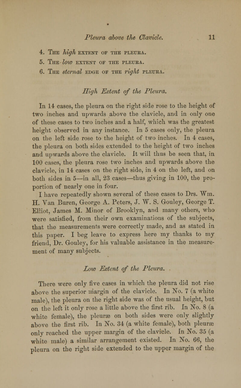 4. The high extent of the pleura. 5. The low extent of the pleura.. 6. The sternal edge of the right pleura. High Extent of the Pleura. In 14 cases, the pleura on the right side rose to the height of two inches and upwards above the clavicle, and in only one of these cases to two inches and a half, which was the greatest height observed in any instance. In 5 cases only, the pleura on the left side rose to the height of two inches. In 4 cases, the pleura on both sides extended to the height of two inches and upwards above the clavicle. It will thus be seen that, in 100 cases, the pleura rose two inches and upwards above the clavicle, in 14 cases on the right side, in 4 on the left, and on both sides in 5—in all, 23 cases—thus giving in 100, the pro- portion of nearly one in four. I have repeatedly shown several of these cases to Drs. Win. H. Van Buren, George A. Peters, J. W. S. Gouley, George T. Elliot, James M. Minor of Brooklyn, and many others, who were satisfied, from their own examinations of the subjects, that the measurements were correctly made, and as stated in this paper. I beg leave to express here my thanks to my friend, Dr. Gouley, for his valuable assistance in the measure- ment of many subjects. Low Extent of the Pleura. There were only five cases in which the pleura did not rise above the superior margin of the clavicle. In No. 7 (a white male), the pleura on the right side was of the usual height, but on the left it only rose a little above the first rib. In No. 8 (a white female), the pleurae on both sides were only slightly above the first rib. In No. 34 (a white female), both pleurae only reached the upper margin of the clavicle. In No. 35 (a white male) a similar arrangement existed. In No. 66, the pleura on the right side extended to the upper margin of the