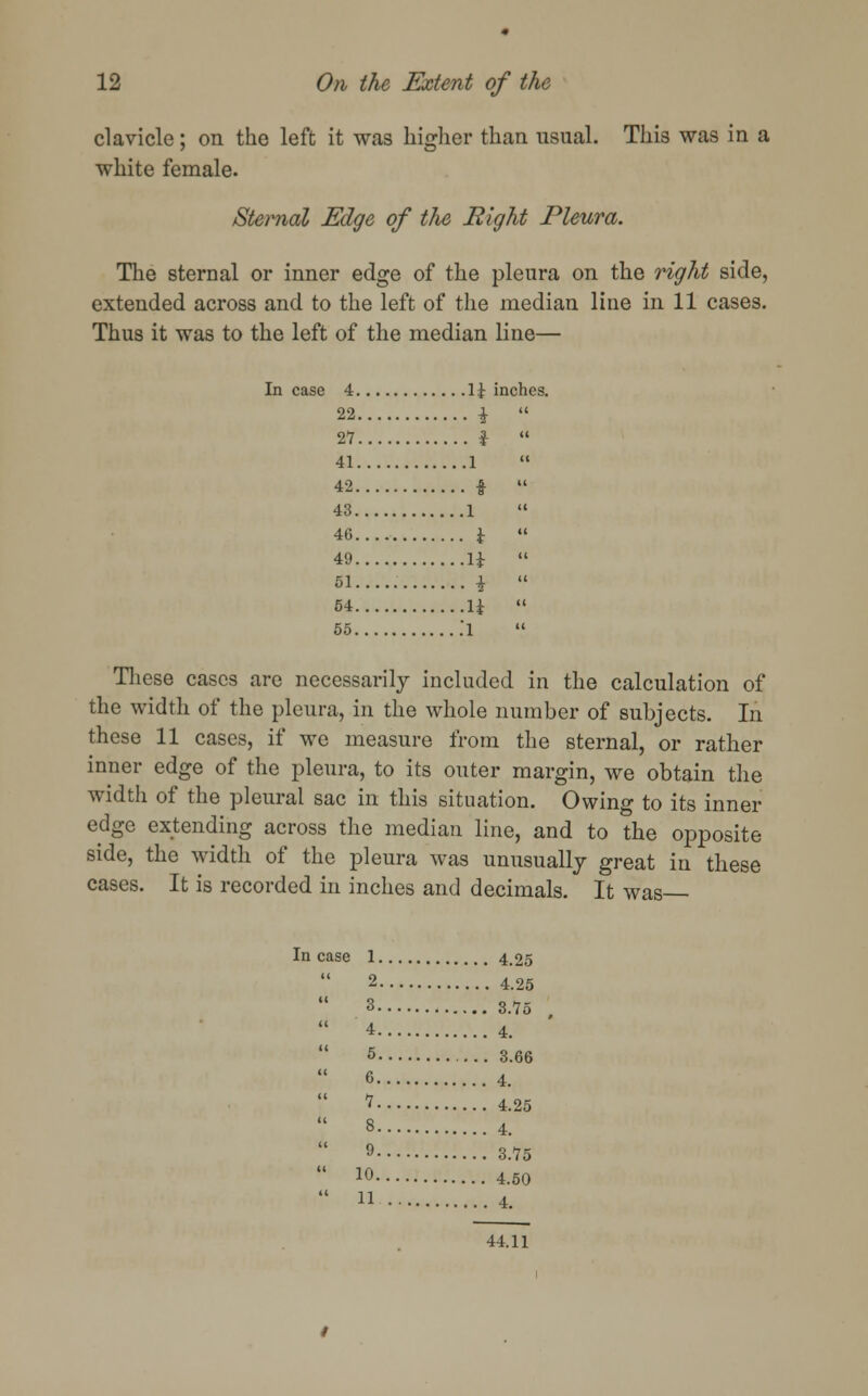 clavicle; on the left it was higher than usual. This was in a white female. Sternal Edge of the Right Pleura. The sternal or inner edge of the pleura on the right side, extended across and to the left of the median line in 11 cases. Thus it was to the left of the median line— Incase 4 \\ inches. 22 i  27 i  41 1  42 %  43 1  46 £  49 1±  51 i  54 U  55 .l  These cases are necessarily included in the calculation of the width of the pleura, in the whole number of subjects. In these 11 cases, if we measure from the sternal, or rather inner edge of the pleura, to its outer margin, we obtain the width of the pleural sac in this situation. Owing to its inner edge extending across the median line, and to the opposite side, the width of the pleura was unusually great in these cases. It is recorded in inches and decimals. It was In case 1 4.25  2 4.25  3 s.7o  4 4.  5 3.66  C 4.  1 4.25  8 4.  9 3.75  10 4.50  n 4. 44.11