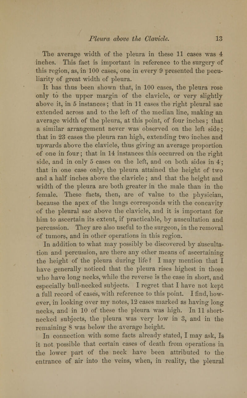 The average width of the pleura in these 11 cases was 4 inches. This fact is important in reference to the surgery of this region, as, in 100 cases, one in every 9 presented the pecu- liarity of great width of pleura. It has thus been shown that, in 100 cases, the pleura rose only to the upper margin of the clavicle, or very slightly above it, in 5 instances; that in 11 cases the right pleural sac extended across and to the left of the median line, making an average width of the pleura, at this point, of four inches; that a similar arrangement never was observed on the left side; that in 23 cases the pleura ran high, extending two inches and. upwards above the clavicle, thus giving an average proportion of one in four; that in 14 instances this occurred on the right side, and in only 5 cases on the left, and on both sides in 4; that in one case only, the pleura attained the height of two and a half inches above the clavicle; and that the height and width of the pleura are both greater in the male than in the female. These facts, then, are of value to the physician, because the apex of the lungs corresponds with the concavity of the pleural sac above the clavicle, and it is important for him to ascertain its extent, if practicable, by auscultation and percussion. They are also useful to the surgeon, in the removal of tumors, and in other operations in this region. In addition to what may possibly be discovered by ausculta- tion and percussion, are there any other means of ascertaining the height of the pleura during life ? I may mention that I have generally noticed that the pleura rises highest in those who have long necks, while the reverse is the case in short, and especially bull-necked subjects. I regret that I have not kept a full record of cases, with reference to this point. I find, how- ever, in looking over my notes, 12 cases marked as having long necks, and in 10 of these the pleura was high. In 11 short- necked subjects, the pleura was very low in 3, and in the remaining 8 was below the average height. In connection with some facts already stated, I may ask, Is it not possible that certain cases of death from operations in the lower part of the neck have been attributed to the entrance of air into the veins, when, in reality, the pleural