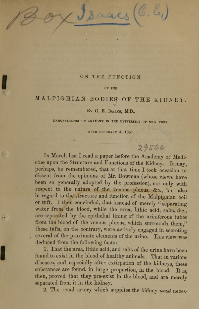 >) ON THE FUNCTION OF THE MALPIGHIAN BODIES OF THE KIDNEY. By 0. E. Isaacs, M.D., DEMONSTRATOR OF ANATOMY IN THE UNIVERSITY OF NEW YORK. READ FEBRUARY 4, 1857. In March last I read a paper before the Academy of Medi- cine upon the Structure and Functions of the Kidney. It may, perhaps, be remembered, that at that time I took occasion to dissent from the opinions of Mr. Bowman (whose views have been so generally adopted by the profession), not only with respect to the nature of the venous plexus, &c, but also in regard to the structure and function of the Malpighian coil or tuft. I then concluded, that instead of merely  separating water from the blood, while the urea, lithic acid, salts, &c, are separated by the epithelial lining of the uriniferous tubes from the blood of the venous plexus, which surrounds them, these tufts, on the contrary, were actively engaged in secreting several of the proximate elements of the urine. This view was deduced from the following facts : 1. That the urea, lithic acid, and salts of the urine have been found to exist in the blood of healthy animals. That in various diseases, and especially after extirpation of the kidneys these substances are found, in large proportion, in the blood. It is then, proved that they pre-exist in the blood, and are merely separated from it in the kidney.