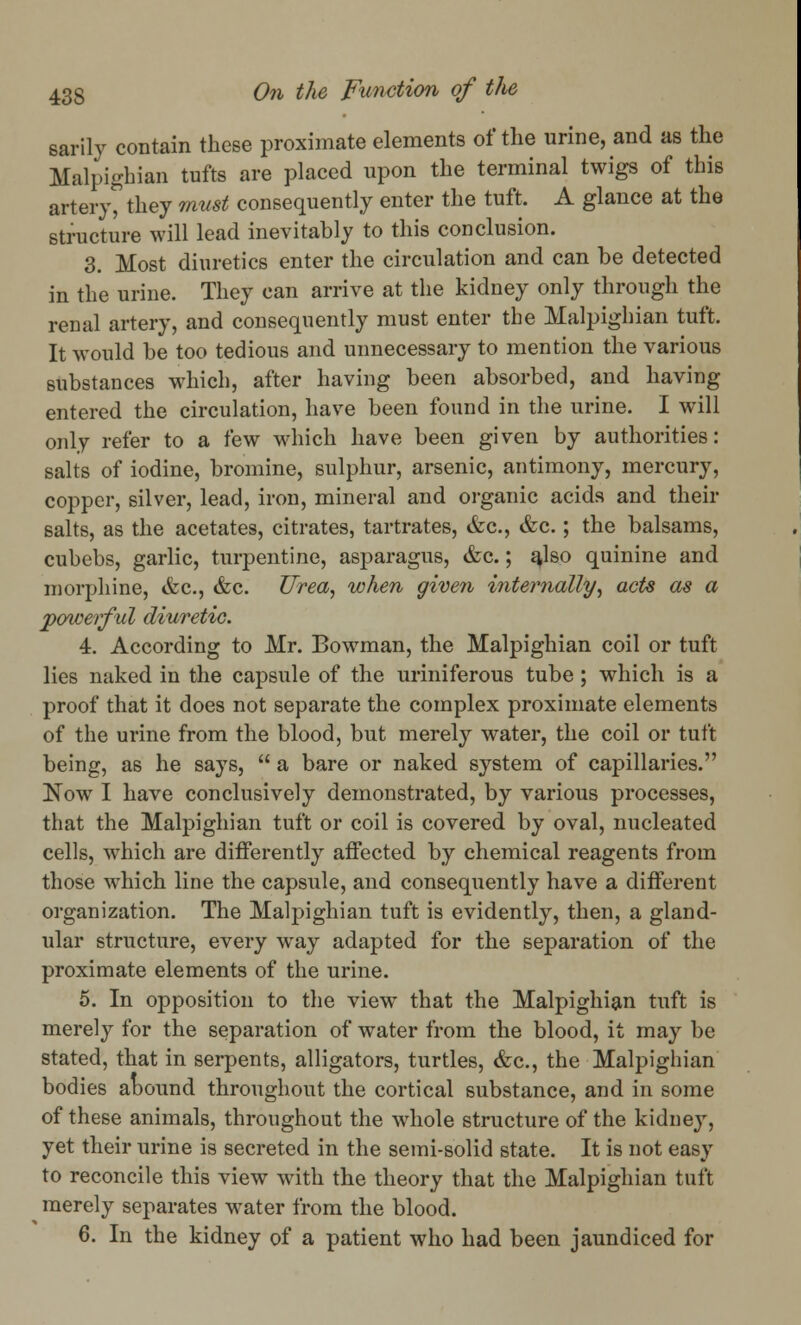 sarily contain these proximate elements of the urine, and as the Malpighian tufts are placed upon the terminal twigs of this artery, they must consequently enter the tuft. A glance at the structure will lead inevitably to this conclusion. 3. Most diuretics enter the circulation and can be detected in the urine. They can arrive at the kidney only through the renal artery, and consequently must enter the Malpighian tuft. It would be too tedious and unnecessary to mention the various substances which, after having been absorbed, and having entered the circulation, have been found in the urine. I will only refer to a few which have been given by authorities: salts of iodine, bromine, sulphur, arsenic, antimony, mercury, copper, silver, lead, iron, mineral and organic acids and their salts, as the acetates, citrates, tartrates, &c, &c.; the balsams, cubebs, garlic, turpentine, asparagus, &c.; a^lso quinine and morphine, &c, &c. Urea, when given internally, acts as a powerful diuretic. 4. According to Mr. Bowman, the Malpighian coil or tuft lies naked in the capsule of the uriniferous tube ; which is a proof that it does not separate the complex proximate elements of the urine from the blood, but merely water, the coil or tuft being, as he says,  a bare or naked system of capillaries. Now I have conclusively demonstrated, by various processes, that the Malpighian tuft or coil is covered by oval, nucleated cells, which are differently affected by chemical reagents from those which line the capsule, and consequently have a different organization. The Malpighian tuft is evidently, then, a gland- ular structure, every way adapted for the separation of the proximate elements of the urine. 5. In opposition to the view that the Malpighian tuft is merely for the separation of water from the blood, it may be stated, that in serpents, alligators, turtles, &c, the Malpighian bodies abound throughout the cortical substance, and in some of these animals, throughout the whole structure of the kidney, yet their urine is secreted in the semi-solid state. It is not easy to reconcile this view with the theory that the Malpighian tuft merely separates water from the blood. 6. In the kidney of a patient who had been jaundiced for