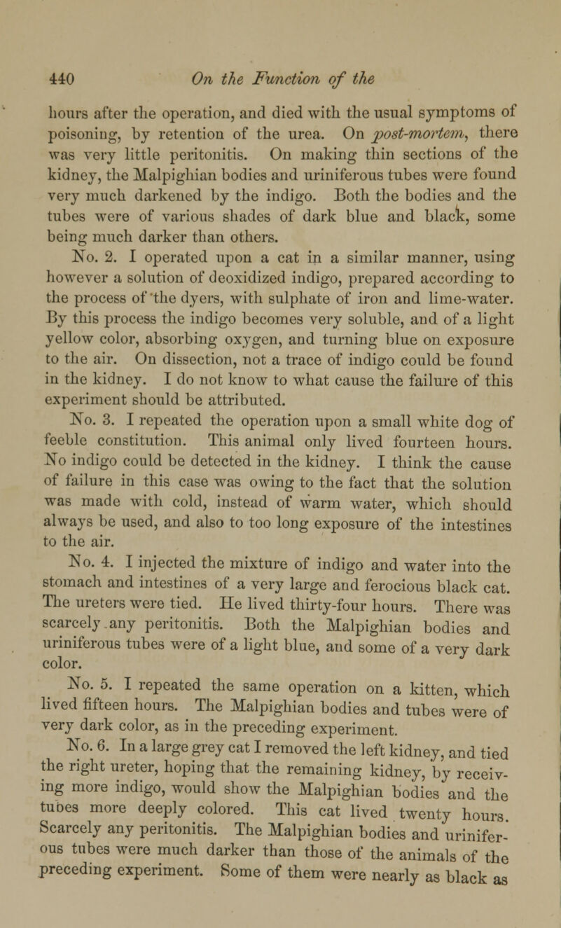 hours after the operation, and died with the usual symptoms of poisoning, by retention of the urea. On post-mortem, there was very little peritonitis. On making thin sections of the kidney, the Malpighian bodies and uriniferous tubes were found very much darkened by the indigo. Both the bodies and the tubes were of various shades of dark blue and black, some being much darker than others. No. 2. I operated upon a cat in a similar manner, using however a solution of deoxidized indigo, prepared according to the process of the dyers, with sulphate of iron and lime-water. By this process the indigo becomes very soluble, and of a light yellow color, absorbing oxygen, and turning blue on exposure to the air. On dissection, not a trace of indigo could be found in the kidney. I do not know to what cause the failure of this experiment should be attributed. No. 3. I repeated the operation upon a small white dog of feeble constitution. This animal only lived fourteen hours. No indigo could be detected in the kidney. I think the cause of failure in this case was owing to the fact that the solution was made with cold, instead of warm water, which should always be used, and also to too long exposure of the intestines to the air. No. 4. I injected the mixture of indigo and water into the stomach and intestines of a very large and ferocious black cat. The ureters were tied. He lived thirty-four hours. There was scarcely any peritonitis. Both the Malpighian bodies and uriniferous tubes were of a light blue, and some of a very dark color. No. 5. I repeated the same operation on a kitten, which lived fifteen hours. The Malpighian bodies and tubes were of very dark color, as in the preceding experiment. No. 6. In a large grey cat I removed the left kidney, and tied the right ureter, hoping that the remaining kidney, by receiv- ing more indigo, would show the Malpighian bodies and the tubes more deeply colored. This cat lived twenty hours Scarcely any peritonitis. The Malpighian bodies and urinifer- ous tubes were much darker than those of the animals of the preceding experiment. Some of them were nearly as black as