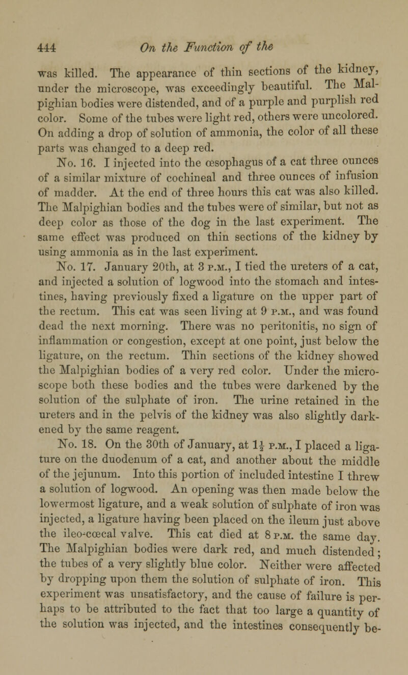 was killed. The appearance of thin sections of the kidney, under the microscope, was exceedingly beautiful. The Mal- pighian bodies were distended, and of a purple and purplish red color. Some of the tubes were light red, others were uncolored. On adding a drop of solution of ammonia, the color of all these parts was changed to a deep red. No. 16. I injected into the oesophagus of a cat three ounces of a similar mixture of cochineal and three ounces of infusion of madder. At the end of three hours this cat was also killed. The Malpighian bodies and the tubes were of similar, but not as deep color as those of the dog in the last experiment. The same effect was produced on thin sections of the kidney by using ammonia as in the last experiment. No. 17. January 20th, at 3 p.m., I tied the ureters of a cat, and injected a solution of logwood into the stomach and intes- tines, having previously fixed a ligature on the upper part of the rectum. This cat was seen living at 9 p.m., and was found dead the next morning. There was no peritonitis, no sign of inflammation or congestion, except at one point, just below the ligature, on the rectum. Thin sections of the kidney showed the Malpighian bodies of a very red color. Under the micro- scope both these bodies and the tubes were darkened by the solution of the sulphate of iron. The urine retained in the ureters and in the pelvis of the kidney was also slightly dark- ened by the same reagent. No. 18. On the 30th of January, at \\ p.m., I placed a liga- ture on the duodenum of a cat, and another about the middle of the jejunum. Into this portion of included intestine I threw a solution of logwood. An opening was then made below the lowermost ligature, and a weak solution of sulphate of iron was injected, a ligature having been placed on the ileum just above the ileo-ccecal valve. This cat died at 8 p.m. the same day. The Malpighian bodies were dark red, and much distended; the tubes of a very slightly blue color. Neither were affected by dropping upon them the solution of sulphate of iron. This experiment was unsatisfactory, and the cause of failure is per- haps to be attributed to the fact that too large a quantity of the solution was injected, and the intestines consequently be-