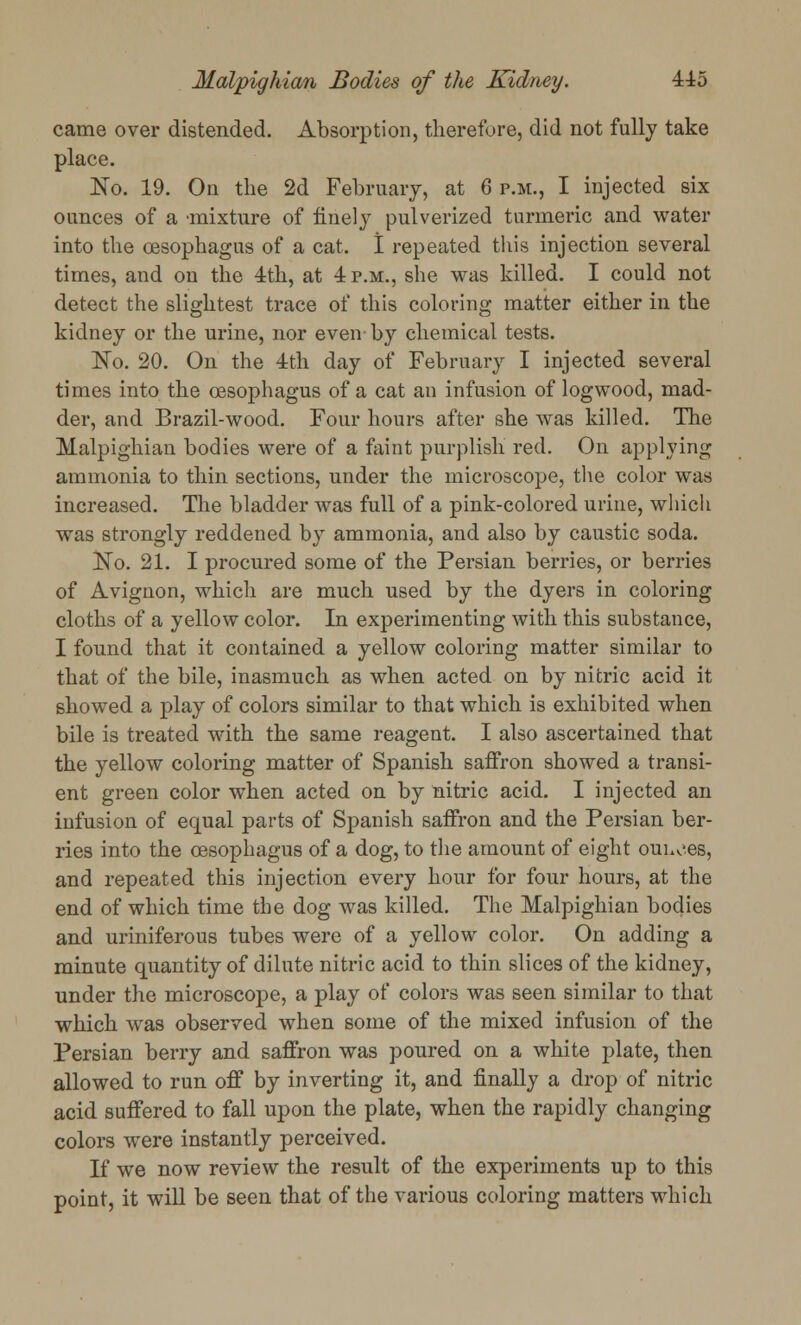came over distended. Absorption, therefore, did not fully take place. No. 19. On the 2d February, at 6 p.m., I injected six ounces of a mixture of finely pulverized turmeric and water into the oesophagus of a cat. I repeated this injection several times, and on the 4th, at 4 p.m., she was killed. I could not detect the slightest trace of this coloring matter either in the kidney or the urine, nor even-by chemical tests. No. 20. On the 4th day of February I injected several times into the oesophagus of a cat an infusion of logwood, mad- der, and Brazil-wood. Four hours after she was killed. The Malpighian bodies were of a faint purplish red. On applying ammonia to thin sections, under the microscope, the color was increased. The bladder was full of a pink-colored urine, which was strongly reddened by ammonia, and also by caustic soda. No. 21. I procured some of the Persian berries, or berries of Avignon, which are much used by the dyers in coloring cloths of a yellow color. In experimenting with this substance, I found that it contained a yellow coloring matter similar to that of the bile, inasmuch as when acted on by nitric acid it showed a play of colors similar to that which is exhibited when bile is treated with the same reagent. I also ascertained that the yellow coloring matter of Spanish saffron showed a transi- ent green color when acted on by nitric acid. I injected an infusion of equal parts of Spanish saffron and the Persian ber- ries into the oesophagus of a dog, to the amount of eight ouuces, and repeated this injection every hour for four hours, at the end of which time the dog was killed. The Malpighian bodies and uriniferous tubes were of a yellow color. On adding a minute quantity of dilute nitric acid to thin slices of the kidney, under the microscope, a play of colors was seen similar to that which was observed when some of the mixed infusion of the Persian berry and saffron was poured on a white plate, then allowed to run off by inverting it, and finally a drop of nitric acid suffered to fall upon the plate, when the rapidly changing colors were instantly perceived. If we now review the result of the experiments up to this point, it will be seen that of the various coloring matters which