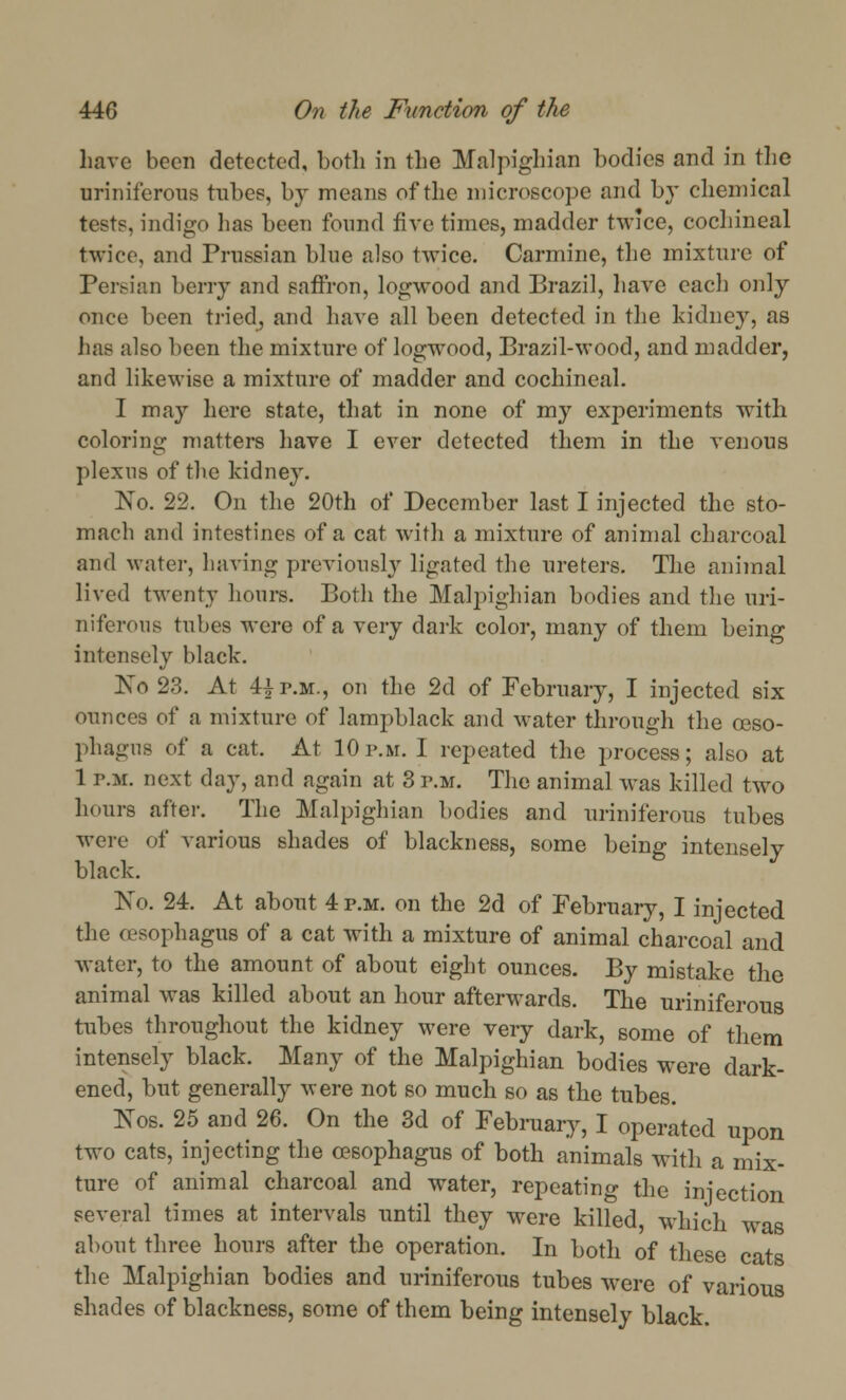 have been detected, both in the Malpighian bodies and in the uriniferons tube?, by means of the microscope and by chemical tests, indigo has been found five times, madder twice, cochineal twice, and Prussian blue also twice. Carmine, the mixture of Persian berry and saffron, logwood and Brazil, have each only once been tried, and have all been detected in the kidney, as has also been the mixture of logwood, Brazil-wood, and madder, and likewise a mixture of madder and cochineal. I may here state, that in none of my experiments with coloring matters have I ever detected them in the venous plexus of the kidney. No. 22. On the 20th of December last I injected the sto- mach and intestines of a cat with a mixture of animal charcoal and water, having previously ligated the ureters. The animal lived twenty hours. Both the Malpighian bodies and the uri- niferons tubes were of a very dark color, many of them being intensely black. No 23. At 4|p.m., on the 2d of February, I injected six ounces of a mixture of lampblack and water through the osso- phagns of a cat. At 10p.m. I repeated the process; also at 1 p.m. next day, and again at 3 p.m. The animal was killed two hours after. The Malpighian bodies and uriniferons tubes were- of various shades of blackness, some being intensely black. No. 24. At about 4 p.m. on the 2d of February, I injected the oesophagus of a cat with a mixture of animal charcoal and water, to the amount of about eight ounces. By mistake the animal was killed about an hour afterwards. The uriniferons tubes throughout the kidney were very dark, some of them intensely black. Many of the Malpighian bodies were dark- ened, but generally were not so much so as the tubes. Kos. 25 and 26. On the 3d of February, I operated upon two cats, injecting the oesophagus of both animals with a mix- ture of animal charcoal and water, repeating the injection several times at intervals until they were killed, which was about three hours after the operation. In both of these cats the Malpighian bodies and uriniferous tubes were of various shades of blackness, some of them being intensely black.