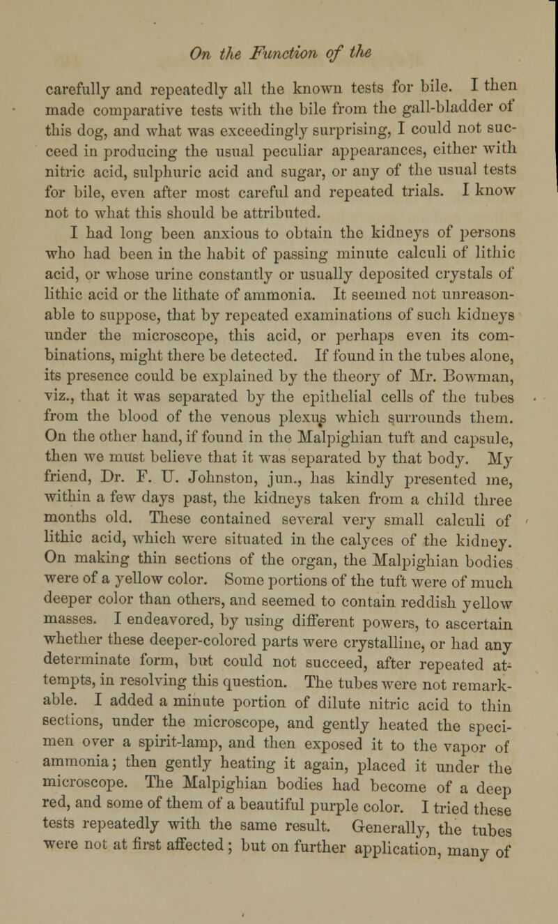 carefully and repeatedly all the known tests for bile. I then made comparative tests with the bile from the gall-bladder of this dog, and what was exceedingly surprising, I could not suc- ceed in producing the usual peculiar appearances, either with nitric acid, sulphuric acid and sugar, or any of the usual tests for bile, even after most careful and repeated trials. I know not to what this should be attributed. I had long been anxious to obtain the kidneys of persons who had been in the habit of passing minute calculi of lithic acid, or whose urine constantly or usually deposited crystals of lithic acid or the lithate of ammonia. It seemed not unreason- able to suppose, that by repeated examinations of such kidneys under the microscope, this acid, or perhaps even its com- binations, might there be detected. If found in the tubes alone, its presence could be explained by the theory of Mr. Bowman, viz., that it was separated by the epithelial cells of the tubes from the blood of the venous plexus which surrounds them. On the other hand, if found in the Malpighian tuft and capsule, then we must believe that it was separated by that body. My friend, Dr. F. U. Johnston, jun., has kindly presented me, within a few days past, the kidneys taken from a child three months old. These contained several very small calculi of lithic acid, which were situated in the calyces of the kidney. On making thin sections of the organ, the Malpighian bodies were of a yellow color. Some portions of the tuft were of much deeper color than others, and seemed to contain reddish yellow masses. I endeavored, by using different powers, to ascertain whether these deeper-colored parts were crystalline, or had any determinate form, but could not succeed, after repeated at- tempts, in resolving this question. The tubes were not remark- able. I added a minute portion of dilute nitric acid to thin sections, under the microscope, and gently heated the speci- men over a spirit-lamp, and then exposed it to the vapor of ammonia; then gently heating it again, placed it under the microscope. The Malpighian bodies had become of a deep red, and some of them of a beautiful purple color. I tried these tests repeatedly with the same result. Generally, the tubes were not at first affected; but on further application, many of