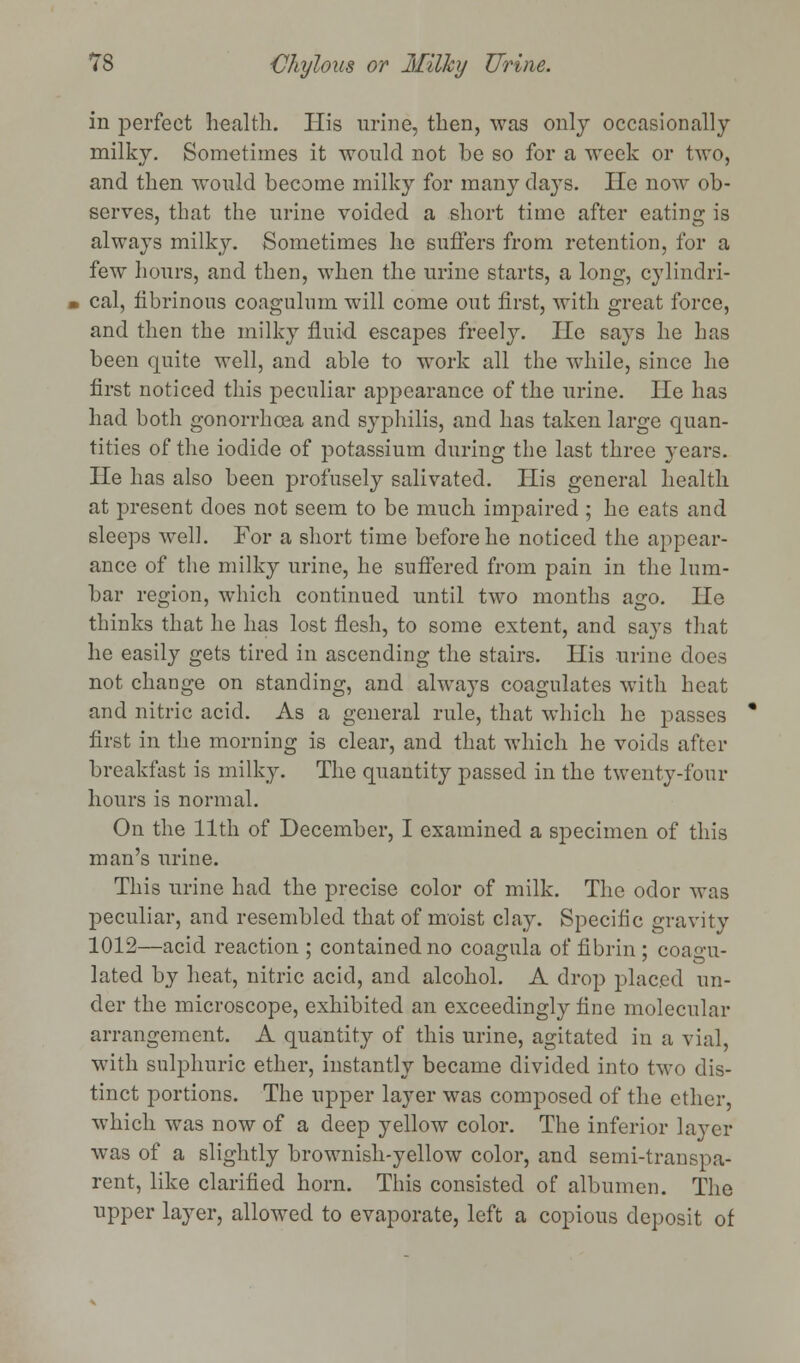in perfect health. His urine, then, was only occasionally milky. Sometimes it would not be so for a week or two, and then would become milky for many clays. lie now ob- serves, that the urine voided a short time after eating is always milky. Sometimes he suffers from retention, for a few hours, and then, when the urine starts, a long, cylindri- cal, fibrinous coagulum will come out first, with great force, and then the milky fluid escapes freely. He says he has been quite well, and able to work all the while, since he first noticed this peculiar appearance of the urine. lie has had both gonorrhoea and syphilis, and has taken large quan- tities of the iodide of potassium during the last three years. He has also been profusely salivated. His general health at present does not seem to be much impaired ; he eats and sleeps well. For a short time before he noticed the appear- ance of the milky urine, he suffered from pain in the lum- bar region, which continued until two months ago. He thinks that he has lost flesh, to some extent, and says that he easily gets tired in ascending the stairs. His urine does not change on standing, and always coagulates with heat and nitric acid. As a general rule, that which he passes first in the morning is clear, and that which he voids after breakfast is milky. The quantity passed in the twenty-four hours is normal. On the 11th of December, I examined a specimen of this man's urine. This urine had the precise color of milk. The odor was peculiar, and resembled that of moist clay. Specific gravity 1012—acid reaction ; contained no coagula of fibrin; coagu- lated by heat, nitric acid, and alcohol. A drop placed un- der the microscope, exhibited an exceedingly fine molecular arrangement. A quantity of this urine, agitated in a vial, with sulphuric ether, instantly became divided into two dis- tinct portions. The upper layer was composed of the ether, which was now of a deep yellow color. The inferior layer was of a slightly brownish-yellow color, and semi-transpa- rent, like clarified horn. This consisted of albumen. The upper layer, allowed to evaporate, left a copious deposit of