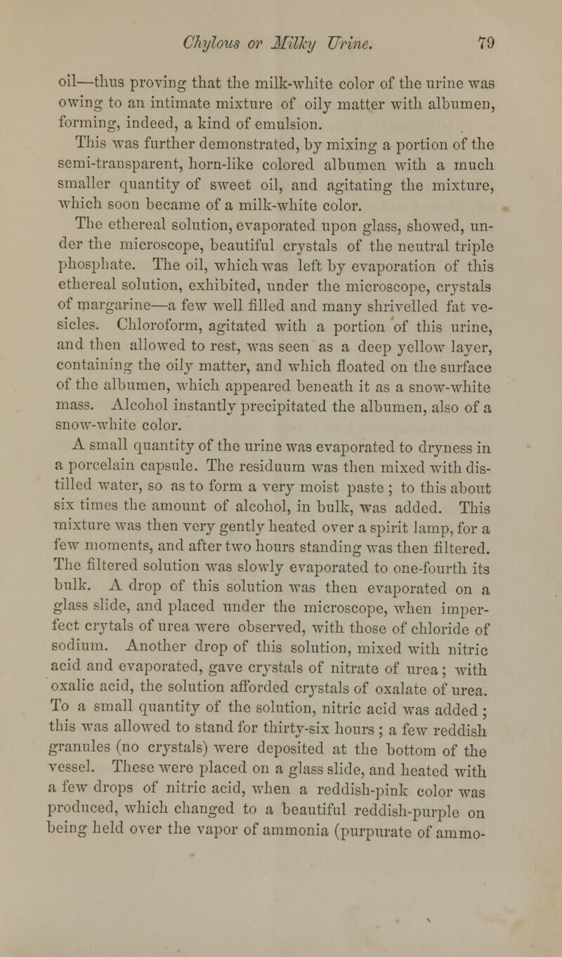 oil—thus proving that the milk-white color of the urine was owing to an intimate mixture of oily matter with albumen, forming, indeed, a kind of emulsion. This was further demonstrated, by mixing a portion of the semi-transparent, horn-like colored albumen with a much smaller quantity of sweet oil, and agitating the mixture, which soon became of a milk-white color. The ethereal solution, evaporated upon glass, showed, un- der the microscope, beautiful crystals of the neutral triple phosphate. The oil, which was left by evaporation of this ethereal solution, exhibited, under the microscope, crystals of margarine—a few well filled and many shrivelled fat ve- sicles. Chloroform, agitated with a portion of this urine, and then allowed to rest, was seen as a deep yellow layer, containing the oily matter, and which floated on the surface of the albumen, which appeared beneath it as a snow-white mass. Alcohol instantly precipitated the albumen, also of a snow-white color. A small quantity of the urine was evaporated to dryness in a porcelain capsule. The residuum was then mixed with dis- tilled water, so as to form a very moist paste ; to this about six times the amount of alcohol, in bulk, was added. This mixture was then very gently heated over a spirit lamp, for a few moments, and after two hours standing was then filtered. The filtered solution was slowly evaporated to one-fourth its bulk. A drop of this solution was then evaporated on a glass slide, and placed under the microscope, when imper- fect cry tals of urea were observed, with those of chloride of sodium. Another drop of this solution, mixed with nitric acid and evaporated, gave crystals of nitrate of urea; with oxalic acid, the solution afforded crystals of oxalate of urea. To a small quantity of the solution, nitric acid was added ; this was allowed to stand for thirty-six hours ; a few reddish granules (no crystals) were deposited at the bottom of the vessel. These were placed on a glass slide, and heated with a few drops of nitric acid, when a reddish-pink color was produced, which changed to a beautiful reddish-purple on being held over the vapor of ammonia (purpurate of ammo-