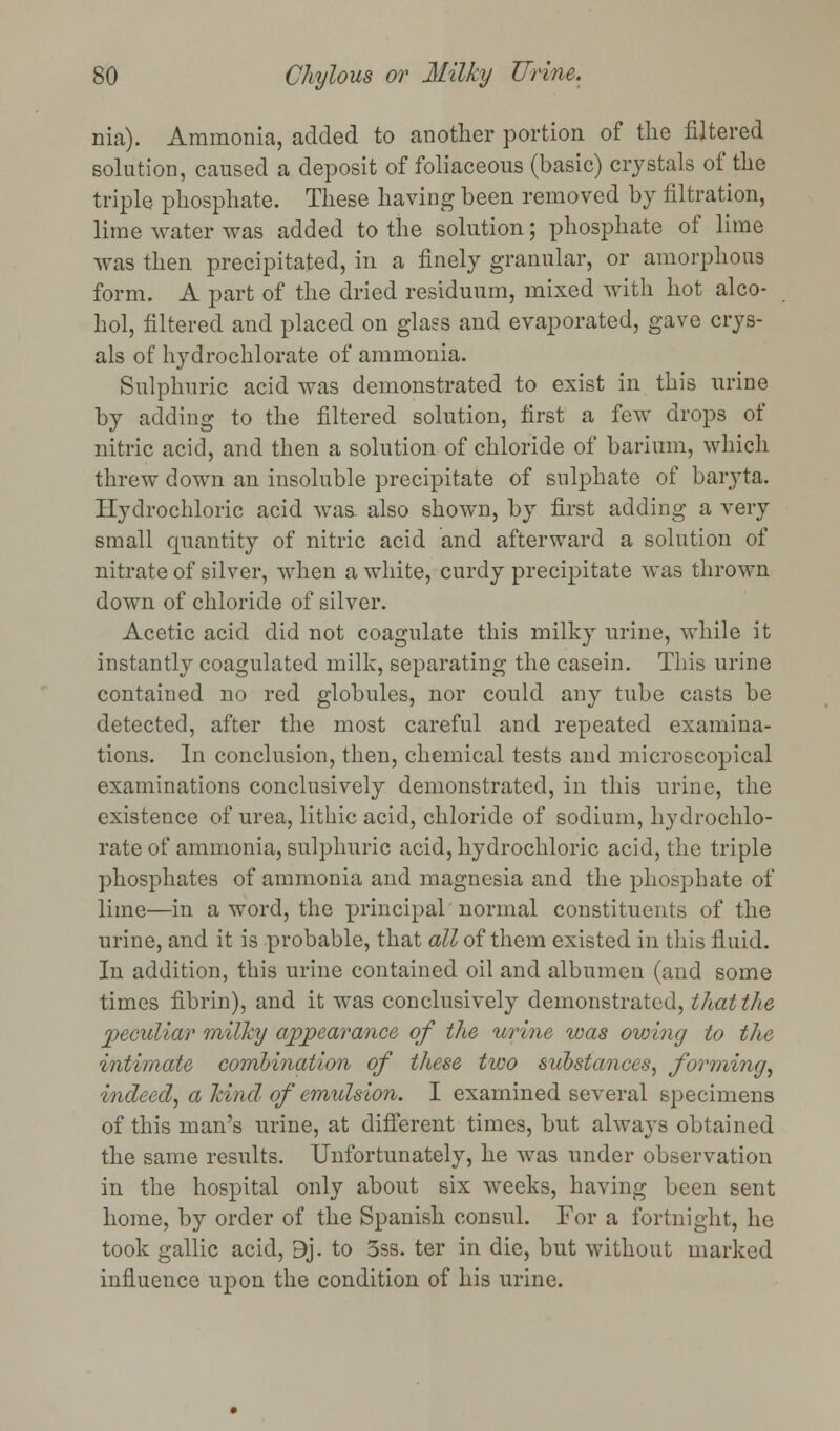 nia). Ammonia, added to another portion of the filtered solution, caused a deposit of foliaceous (basic) crystals of the triple phosphate. These having been removed by filtration, lime water was added to the solution; phosphate of lime was then precipitated, in a finely granular, or amorphous form. A part of the dried residuum, mixed with hot alco- hol, filtered and placed on glass and evaporated, gave crys- als of hydrochlorate of ammonia. Sulphuric acid was demonstrated to exist in this urine by adding to the filtered solution, first a few drops of nitric acid, and then a solution of chloride of barium, which threw down an insoluble precipitate of sulphate of baryta. Hydrochloric acid was. also shown, by first adding a very small quantity of nitric acid and afterward a solution of nitrate of silver, when a white, curdy precipitate was thrown down of chloride of silver. Acetic acid did not coagulate this milky urine, while it instantly coagulated milk, separating the casein. This urine contained no red globules, nor could any tube casts be detected, after the most careful and repeated examina- tions. In conclusion, then, chemical tests and microscopical examinations conclusively demonstrated, in this urine, the existence of urea, lithic acid, chloride of sodium, hydrochlo- rate of ammonia, sulphuric acid, hydrochloric acid, the triple phosphates of ammonia and magnesia and the phosphate of lime—in a word, the principal normal constituents of the urine, and it is probable, that all of them existed in this fluid. In addition, this urine contained oil and albumen (and some times fibrin), and it was conclusively demonstrated, that the peculiar milky appearance of the urine was owing to the intimate combination of these two substances, forming, indeed, a kind, of emulsion. I examined several specimens of this man's urine, at different times, but always obtained the same results. Unfortunately, he was under observation in the hospital only about six weeks, having been sent home, by order of the Spanish consul. For a fortnight, he took gallic acid, 9j. to 3ss. ter in die, but without marked influence upon the condition of his urine.