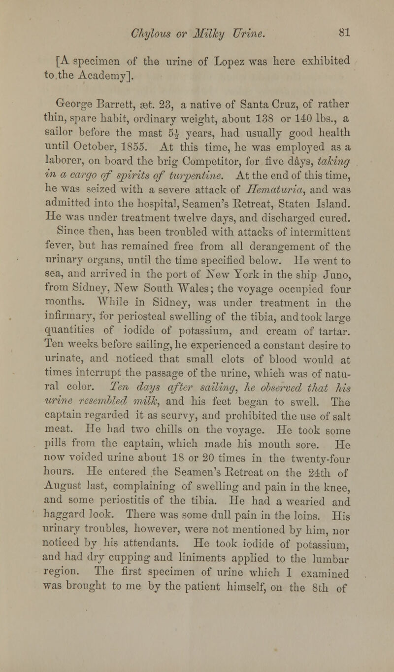 [A specimen of the urine of Lopez was here exhibited to.the Academy]. George Barrett, ast. 23, a native of Santa Cruz, of rather thin, spare habit, ordinary weight, about 138 or 140 lbs., a sailor before the mast 5£ years, had usually good health until October, 1855. At this time, he was employed as a laborer, on board the brig Competitor, for live days, taking in a cargo of spirits of turpentine. At the end of this time, he was seized with a severe attack of Hematuria, and was admitted into the hospital, Seamen's Retreat, Staten Island. He was under treatment twelve days, and discharged cured. Since then, has been troubled with attacks of intermittent fever, but has remained free from all derangement of the urinary organs, until the time specified below. He went to sea, and arrived in the port of New York in the ship Juno, from Sidney, New South Wales; the voyage occupied four months. While in Sidney, was under treatment in the infirmary, for periosteal swelling of the tibia, and took large quantities of iodide of potassium, and cream of tartar. Ten weeks before sailing, he experienced a constant desire to urinate, and noticed that small clots of blood would at times interrupt the passage of the urine, which was of natu- ral color. Ten days after sailing, Tie observed that his urine resembled milk, and his feet began to swell. The captain regarded it as scurvy, and prohibited the use of salt meat. He had two chills on the voyage. He took some pills from the captain, which made his mouth sore. He now voided urine about 18 or 20 times in the twenty-four hours. He entered the Seamen's Eetreat on the 24th of August last, complaining of swelling and pain in the knee, and some periostitis of the tibia. He had a wearied and haggard look. There was some dull pain in the loins. His urinary troubles, however, were not mentioned by him, nor noticed by his attendants. He took iodide of potassium, and had dry cupping and liniments applied to the lumbar region. The first specimen of urine which I examined was brought to me by the patient himself, on the 8th of