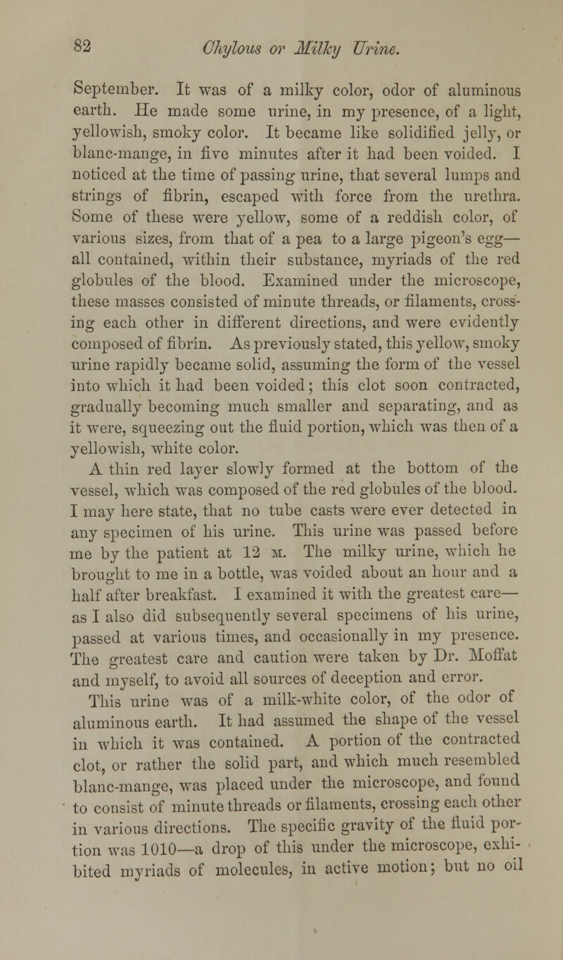 September. It was of a milky color, odor of aluminous earth. He made some urine, in my presence, of a light, yellowish, smoky color. It became like solidified jelly, or blanc-mange, in five minutes after it had been voided. I noticed at the time of passing urine, that several lumps and strings of fibrin, escaped with force from the urethra. Some of these were yellow, some of a reddish color, of various sizes, from that of a pea to a large pigeon's egg— all contained, within their substance, myriads of the red globules of the blood. Examined under the microscope, these masses consisted of minute threads, or filaments, cross- ing each other in different directions, and were evidently composed of fibrin. As previously stated, this yellow, smoky urine rapidly became solid, assuming the form of the vessel into which it had been voided; this clot soon contracted, gradually becoming much smaller and separating, and as it were, squeezing out the fluid portion, which was then of a yellowish, white color. A thin red layer slowly formed at the bottom of the vessel, which was composed of the red globules of the blood. I may here state, that no tube casts were ever detected in any specimen of his urine. This urine was passed before me by the patient at 12 m. The milky urine, which he brought to me in a bottle, was voided about an hour and a half after breakfast. I examined it with the greatest care- as I also did subsequently several specimens of his urine, passed at various times, and occasionally in my presence. The greatest care and caution were taken by Dr. Moffat and myself, to avoid all sources of deception and error. This urine was of a milk-white color, of the odor of aluminous earth. It had assumed the shape of the vessel in which it was contained. A portion of the contracted clot, or rather the solid part, and which much resembled blanc-mange, was placed under the microscope, and found to consist of minute threads or filaments, crossing each other in various directions. The specific gravity of the fluid por- tion was 1010—a drop of this under the microscope, exhi- bited myriads of molecules, in active motion; but no oil