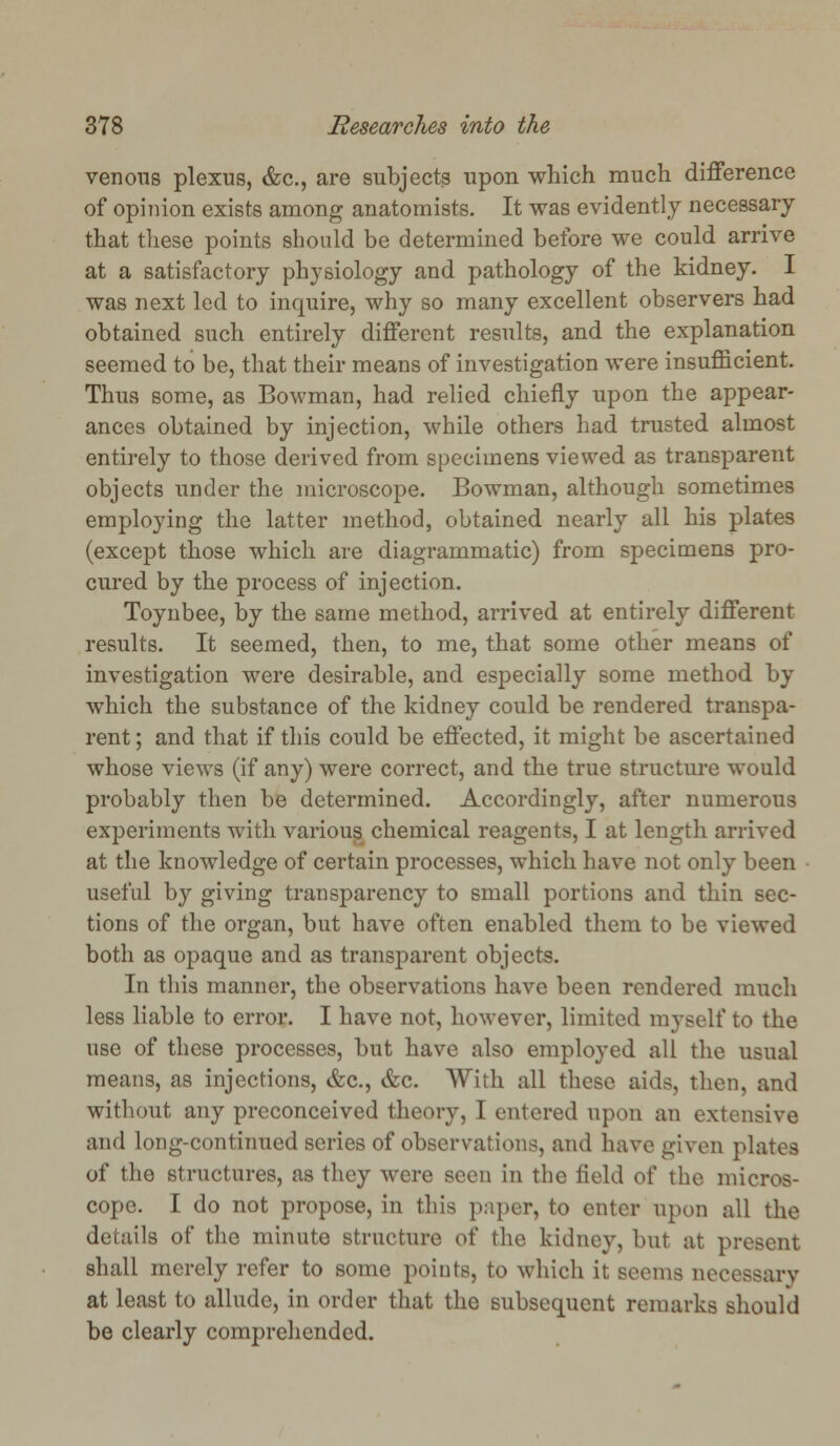 venous plexus, &c., are subjects upon which much difference of opinion exists among anatomists. It was evidently necessary that these points should be determined before we could arrive at a satisfactory physiology and pathology of the kidney. I was next led to inquire, why so many excellent observers had obtained such entirely different results, and the explanation seemed to be, that their means of investigation were insufficient. Thus some, as Bowman, had relied chiefly upon the appear- ances obtained by injection, while others had trusted almost entirely to those derived from specimens viewed as transparent objects under the microscope. Bowman, although sometimes employing the latter method, obtained nearly all his plates (except those which are diagrammatic) from specimens pro- cured by the process of injection. Toynbee, by the same method, arrived at entirely different results. It seemed, then, to me, that some other means of investigation were desirable, and especially some method by which the substance of the kidney could be rendered transpa- rent ; and that if this could be effected, it might be ascertained whose views (if any) were correct, and the true structure would probably then be determined. Accordingly, after numerous experiments with various chemical reagents, I at length arrived at the knowledge of certain processes, which have not only been useful by giving transparency to small portions and thin sec- tions of the organ, but have often enabled them to be viewed both as opaque and as transparent objects. In this manner, the observations have been rendered much less liable to error. I have not, however, limited myself to the use of these processes, but have also employed all the usual means, as injections, &c, &c. With all these aids, then, and without any preconceived theory, I entered upon an extensive and long-continued series of observations, and have given plates of the structures, as they were seen in the field oi' the micros- cope. I do not propose, in this paper, to enter upon all the deinils of the minute structure of the kidney, but at present shall merely refer to some points, to which it seems necessary at least to allude, in order that the subsequent remarks should be clearly comprehended.