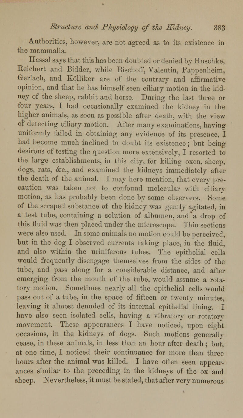 Authorities, however, are not agreed as to its existence in the mammalia. Hassal says that this has been doubted or denied by Hnschke, Reichert and Bidder, while Bischoff, Yalentin, Pappenheim, Gerlach, and Kolliker are of the contrary and affirmative opinion, and that he has himself seen ciliary motion in the kid- ney of the sheep, rabbit and horse. During the last three or four years, I had occasionally examined the kidney in the higher animals, as soon as possible after death, with the view of detecting ciliary motion. After many examinations, having uniformly failed in obtaining any evidence of its presence, I had become much inclined to doubt its existence: but beinjr desirous of testing the question more extensively, I resorted to the large establishments, in this city, for killing oxen, sheep, dogs, rats, &c, and examined the kidneys immediately after the death of the animal. I may here mention, that every pre- caution was taken not to confound molecular with ciliary motion, as has probably been done by some observers. Some of the scraped substance of the kidney was gently agitated, in a test tube, containing a solution of albumen, and'a drop of this fluid was then placed under the microscope. Thin sections were also used. In some animals no motion could be perceived, but in the dog I observed currents taking place, in the fluid, and also within the uriniferous tubes. The epithelial cells would frequently disengage themselves from the sides of the tube, and pass along for a considerable distance, and after emerging from the mouth of the tube, would assume a rota- tory motion. Sometimes nearly all the epithelial cells would pass out of a tube, in the space of fifteen or twenty minutes, leaving it almost denuded of its internal epithelial lining. I have also seen isolated cells, having a vibratory or rotatory movement. These appearances I have noticed, upon eight occasions, in the kidneys of dogs. Such motions generally cease, in these animals, in less than an hour after death; but, at one time, I noticed their continuance for more than three hours after the animal was killed. I have often seen appear- ances similar to the preceding in the kidneys of the ox and sheep. Nevertheless, it must be stated, that after very numerous