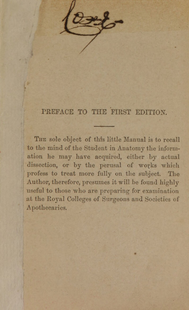 TREFACE TO THE FIRST EDITION. The sole object of this little Manual is to recall to the mind of the Student in Anatomy the inform- ation he may have acquired, either by actual dissection, or by the perusal of works which profess to treat more fully on the subject. The Author, therefore, presumes it will he found highly useful to those who are preparing for examination at the Royal Colleges of Surgeons and Societies of Apothecaries.