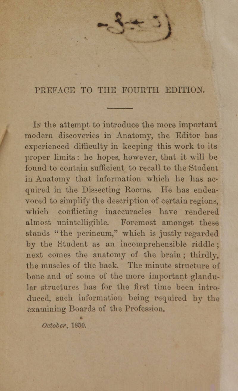 -.V PREFACE TO THE FOURTH EDITION. In the attempt to introduce the more important modern discoveries in Anatomy, the Editor has experienced difficulty in keeping this work to its proper limits: he hopes, however, that it will be found to contain sufficient to recall to the Student in Anatomy that information which he has ac- quired in the Dissecting Rooms. He has endea- o simplify the description of certain regions, which conflicting inaccuracies have rendered almost unintelligible. Foremost amongst these stands the perineum, which is justly regarded by the Student as an incomprehensible riddle ; next comes the anatomy of the brain ; thirdly, the muscles of the back. The minute structure of bone and of sonic of the more important glandu- lar structures lias for the first time been intro- duced, such information being required by the examining Boards of the Profession. Odder, 1850.