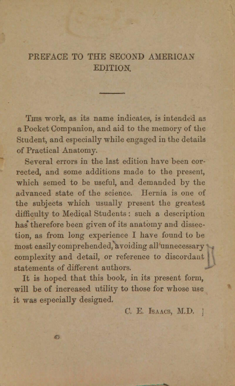 EDITION. This -work, as its name indicates, is intended as a Pocket Companion, and aid to the memory of the Student, and especially while engaged in the details of Practical Anatomy. Several errors in the last edition have been cor- rected, and some additions made to the present, which semed to be useful, and demanded by the advanced state of the science. Hernia is one of the subjects which usually present the greatest difficulty to Medical Students : such a description has* therefore been given of its anatomy and dissec- tion, as from long experience I have found to be most easily comprehended, avoiding all unnecessa i complexity and detail, or reference to discords statements of different authors. It is hoped that this book, in its j>resent form, will be of increased utility to those for whose use it was especially designed. C. E. Isaacs, M.D. j