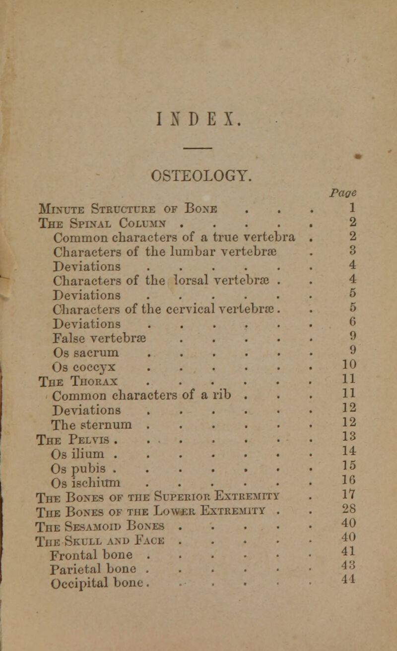 INDEX. OSTEOLOGY. Minute Structure of Bone The Spinal Column .... Common characters of a true vertebra Characters of the lumbar vertebrae Deviations Characters of the lorsal vertebra Deviations Characters of the cervical vertebrae Deviations False vertebra Os sacrum Os coccyx TflE Thorax Common characters of a rib Deviations The sternum . The Pelvis . . . Os ilium . Os pubis . Os ischium The Bones of the Superior Extremity The Bones of the Lower Extremity The Sesamoid Bones . The Skull and Faos . Frontal bone . Parietal bone . Occipital bone. Page 1 2 2 3 4 4 5 5 6 9 9 10 11 11 12 12 13 14 15 16 11 28 40 40 41 43 44