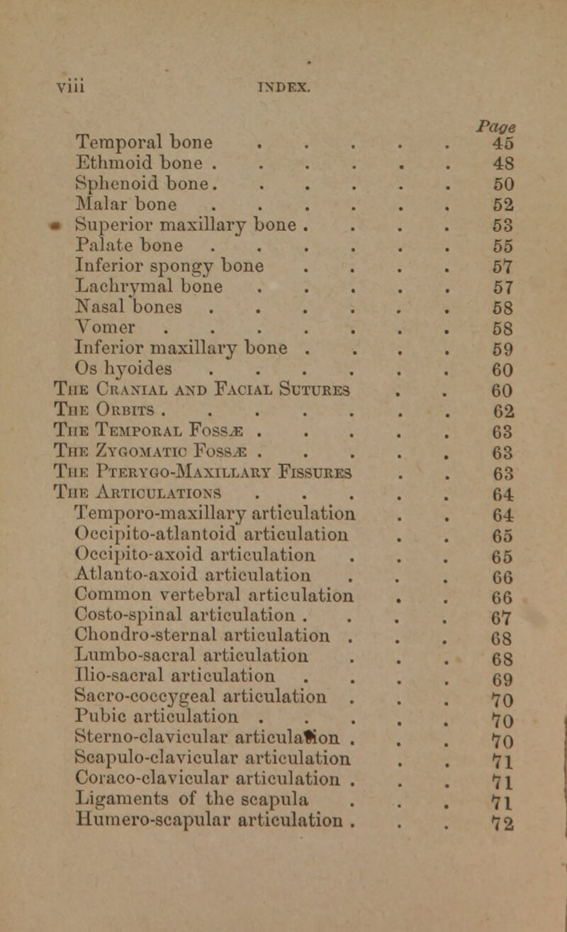 Temporal bone Ethmoid bone . Sphenoid bone. Malar bone « Superior maxillary bone . Palate bone Inferior spongy bone Lachrymal bone Nasal bones Vomer .... Inferior maxillary bone . Os hyoides The Cranial and Facial Sutures The Orbits .... The Temporal Foss.fi . The Zygomatic Foss.fi . The I'terygo-Maxillary Fissures The Articulations Temporo-maxillary articulation Occipito-atlantoid articulation Occipito-axoid articulation Atlanto-axoid articulation Common vertebral articulation Costo-spinal articulation . Chondro-sternal articulation Lumbo-sacral articulation Ilio-sacral articulation Sacro-coccygeal articulation Pubic articulation . Sterno-clavieular articulation Scapulo-clavicular articulation Coraco-clavicular articulation Ligaments of the scapula Humero-scapular articulation