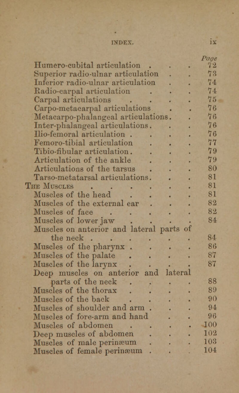 Superior radio-ulnar articulation Inferior radio-ulnar articulation Radio-carpal articulation Carpal articulations Carpo-metacarpal articulations Metacarpophalangeal articulations Inter-phalangeal articulations. Ilio-femoral articulation . Femoro-tibial articulation Tibio-fibular articulation. Articulation of the ankle Articulations of the tarsus Tarso-metatarsal articulations. The Musclks .... Muscles of the head Muscles of the external ear Muscles of face Muscles of lower jaw Muscles on anterior and lateral parts of the neck .... Muscles of the pharynx . Muscles of the palate Muscles of the larynx Deep muscles on anterior and lateral parts of the neck Muscles of the thorax Muscles of the back Muscles of shoulder and arm . Muscles of fore-arm and hand Muscles of abdomen Deep muscles of abdomen Muscles of male perinasum Muscles of female perinanim .