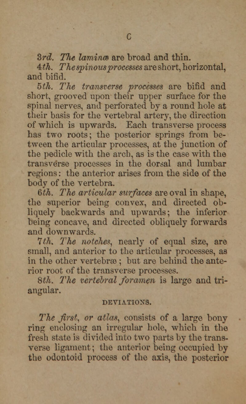 3rd. The laminm are broad and thin. 4=th. The spinous processes are short, horizontal, and bifid. 5th. The transverse processes are bifid and short, grooved upon their upper surface for the spinal nerves, and perforated by a round hole at their basis for the vertebral artery, the direction of which is upwards. Each transverse process has two roots; the posterior springs from be- tween the articular processes, at the junction of the pedicle with the arch, as is the case with the transverse processes in the dorsal and lumbar regions: the anterior arises from the side of the body of the vertebra. 6th. The articular surfaces are oval in shape, the superior being convex, and directed ob- liquely backwards and upwards; the inferior being concave, and directed obliquely forwards and downwards. 7th. The notches, nearly of equal size, are small, and anterior to the articular processes, as in the other vertebra); but are behind the ante- rior root of the transverse processes. 8t?i. The vertebral foramen is large and tri- angular. DEVIATIONS. The first, or atlas, consists of a large bony ring enclosing an irregular hole, which in the fresh state is divided into two parts by the trans- verse ligament; the anterior being occupied by the odontoid process of the axis, the posterior