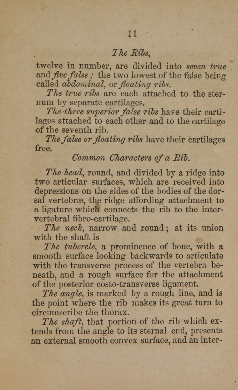 The Ribs, twelve in number, are divided into seven true and Jive false ; the two lowest of the false being called abdominal, or floating ribs. The true ribs are each attached to the ster- num by separate cartilages. The three superior false ribs have their carti- lages attached to each other and to the cartilage of the seventh rib. The false or floating ribs have their cartilages free. Common Characters of a Rib. The head, round, and divided by a ridge into two articular surfaces, which are received into depressions on the sides of the bodies of the dor- sal vertebras, the ridge affording attachment to a ligature which connects the rib to the inter- vertebral fibro-cartilage. The neck, narrow and round; at its union with the shaft is The tubercle, a prominence of bone, with a smooth surface looking backwards to articulate with the transverse process of the vertebra be- neath, and a rough surface for the attachment of the posterior costo-transverse ligament. The angle, is marked by a rough line, and is the point where the rib makes its great turn to circumscribe the thorax. The shaft, that portion of the rib which ex- tends from the angle to its sternal end, presents an external smooth convex surface, and an inter-