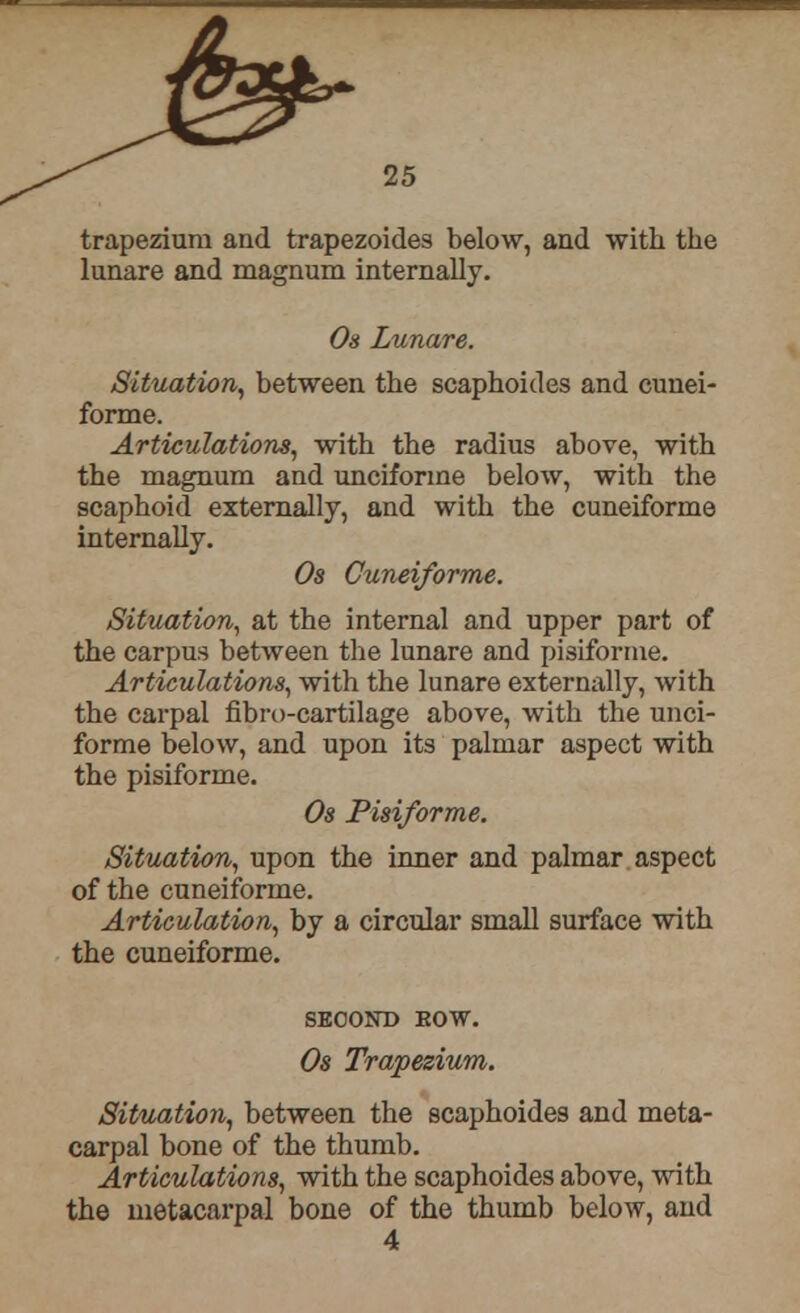 trapezium and trapezoides below, and with the lunare and magnum internally. Os Lunare. Situation, between the scaphoides and cunei- forme. Articulations, with the radius above, with the magnum and unciforine below, with the scaphoid externally, and with the cuneiforme internally. Os Cuneiforme. Situation, at the internal and upper part of the carpus between the lunare and pisiforme. Articulations, with the lunare externally, with the carpal fibro-cartilage above, with the unci- forme below, and upon its palmar aspect with the pisiforme. Os Pisiforme. Situation, upon the inner and palmar aspect of the cuneiforme. Articulation, by a circular small surface with the cuneiforme. SECOND EOW. Os Trapezium. Situation, between the scaphoides and meta- carpal bone of the thumb. Articulations, with the scaphoides above, with the metacarpal bone of the thumb below, and 4