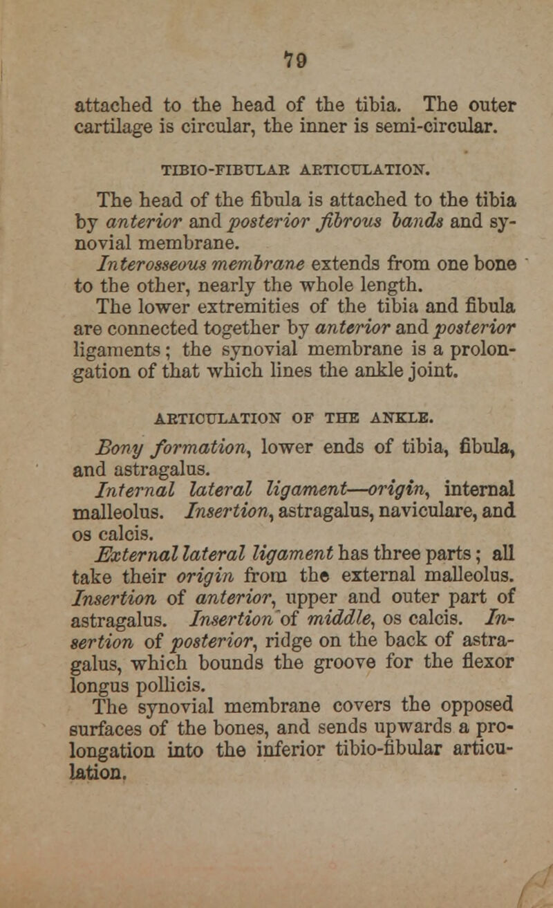 19 attached to the head of the tibia. The outer cartilage is circular, the inner is semi-circular. TIBIO-FIBULAR ARTICULATION. The head of the fibula is attached to the tibia by anterior and posterior fibrous lands and sy- novial membrane. Interosseous membrane extends from one bone to the other, nearly the whole length. The lower extremities of the tibia and fibula are connected together by anterior and posterior ligaments; the synovial membrane is a prolon- gation of that which lines the ankle joint. ARTICULATION OF THE ANKLE. Bony formation, lower ends of tibia, fibula, and astragalus. Internal lateral ligament—origin, internal malleolus. Insertion, astragalus, naviculare, and os calcis. External lateral ligament has three parts; all take their origin from the external malleolus. Insertion of anterior, upper and outer part of astragalus. Insertionof middle, os calcis. In- sertion of posterior, ridge on the back of astra- galus, which bounds the groove for the flexor longus pollicis. The synovial membrane covers the opposed surfaces of the bones, and sends upwards a pro- longation into the inferior tibio-fibular articu- lation.