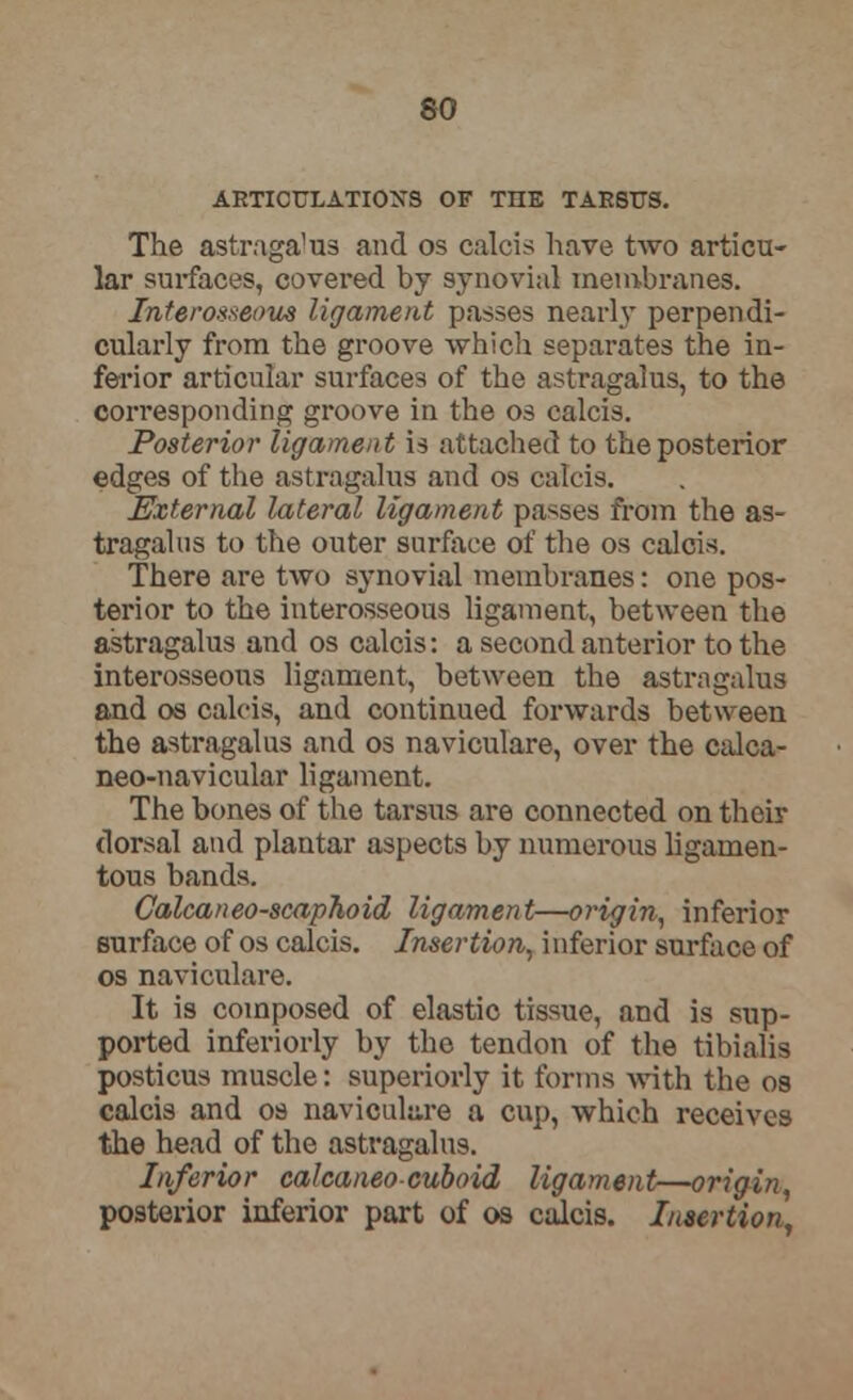 so ARTICULATIONS OF THE TAKStTS. The astragalus and os calcis have two articu- lar surfaces, covered by synovial membranes. Interosseous ligament passes nearly perpendi- cularly from the groove which separates the in- ferior articular surfaces of the astragalus, to the corresponding groove in the os calcis. Posterior ligament is attached to the posterior edges of the astragalus and os calcis. External lateral ligament passes from the as- tragalus to the outer surface of the os calcis. There are two synovial membranes: one pos- terior to the interosseous ligament, between the astragalus and os calcis: a second anterior to the interosseous ligament, between the astragalus and os calcis, and continued forwards between the astragalus and os naviculare, over the calca- neo-navicular ligament. The bones of the tarsus are connected on their dorsal and plantar aspects by numerous ligamen- tous bands. Calcaneo-scaphoid ligament—origin, inferior surface of os calcis. Insertion, inferior surface of os naviculare. It is composed of elastic tissue, and is sup- ported inferiorly by the tendon of the tibialis posticus muscle: superiorly it forms with the os calcis and os naviculare a cup, which receives the head of the astragalus. Inferior calcaneocuboid ligament—origin, posterior inferior part of os calcis. Insertion,