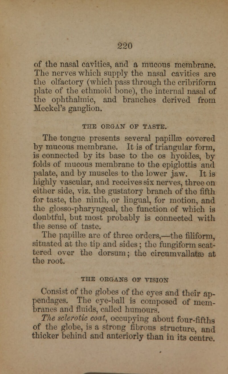 of the nasal cavities, and a mucous membrane. The nerves which supply the nasal cavities are the olfactory (which pass through the cribriform plate of the ethmoid bone), the internal nasal of the ophthalmic, and branches derived from Meckel's ganglion. THE ORGAN OF TASTE. The tongue presents several papilla) covered by mucous membrane. It is of triangular form, is connected by its base to the os hyoides, by folds of mucous membrane to the epiglottis and palate, and by muscles to the lower jaw. It is highly vascular, and receives six nerves, three on either side, viz. the gustatory branch of the fifth for taste, the ninth, or lingual, for motion, and the glosso-pharyngeal, the function of which is doubtful, but most probably is connected with the sense of taste. ( The papilla? are of three orders,—the filiform, situated at the tip and sides; the fungiform scat- tered over the dorsum; the circumvallata) at the root. THE ORGANS OP VISION Consist of the globes of the eyes and their ap- pendages. The eye-ball is composed of mem- branes and fluids, called humours. The sclerotic coat, occupying about four-fifths of the globe, is a strong fibrous structure, and thicker behind and anteriorly than in its centre.