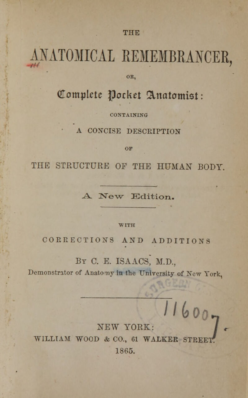 THE -f« ANATOMICAL REMEMBRANCER, OR, Complete pocket Anatomist: CONTAINING A CONCISE DESCRIPTION or THE STRUCTURE OF THE HUMAN BODY. -A- UNTew Edition. WITH COERECTIONS AND ADDITIONS By C. E. ISAACS M.D., Demonstrator of Anatomy in the University of New York NEW YORK: / IT. WILLIAM WOOD & CO., 61 WALKER STREET? 1865.