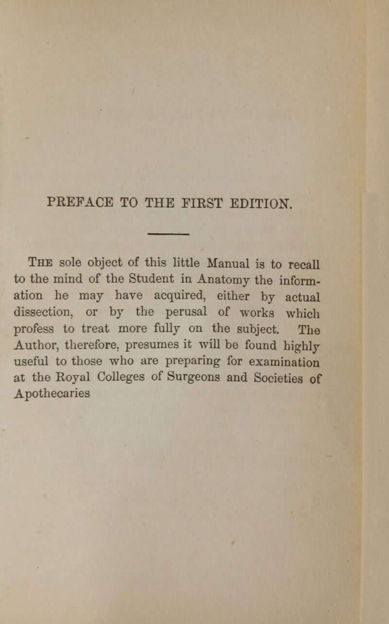 The sole object of this little Manual is to recall to the mind of the Student in Anatomy the inform- ation he may have acquired, either by actual dissection, or by the perusal of works which profess to treat more fully on the subject. The Author, therefore, presumes it will be found highly useful to those who are preparing for examination at the Royal Colleges of Surgeons and Societies of Apothecaries