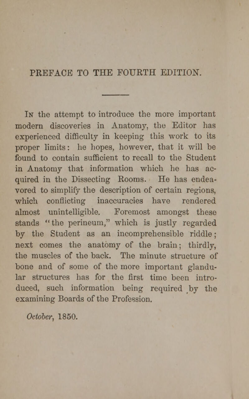 In the attempt to introduce the more important modern discoveries in Anatomy, the Editor has experienced difficulty in keeping this work to its proper limits: he hopes, however, that it will be found to contain sufficient to recall to the Student in Anatomy that information which he has ac- quired in the Dissecting Rooms. He has endea- vored to simplify the description of certain regions, which conflicting inaccuracies have rendered almost unintelligible. Foremost amongst these stands the perineum, which is justly regarded by the Student as an incomprehensible riddle ; next comes the anatomy of the brain; thirdly, the muscles of the back. The minute structure of bone and of some of the more important glandu- lar structures has for the first time been intro- duced, such information being required by the examining Boards of the Profession. October, 1850.