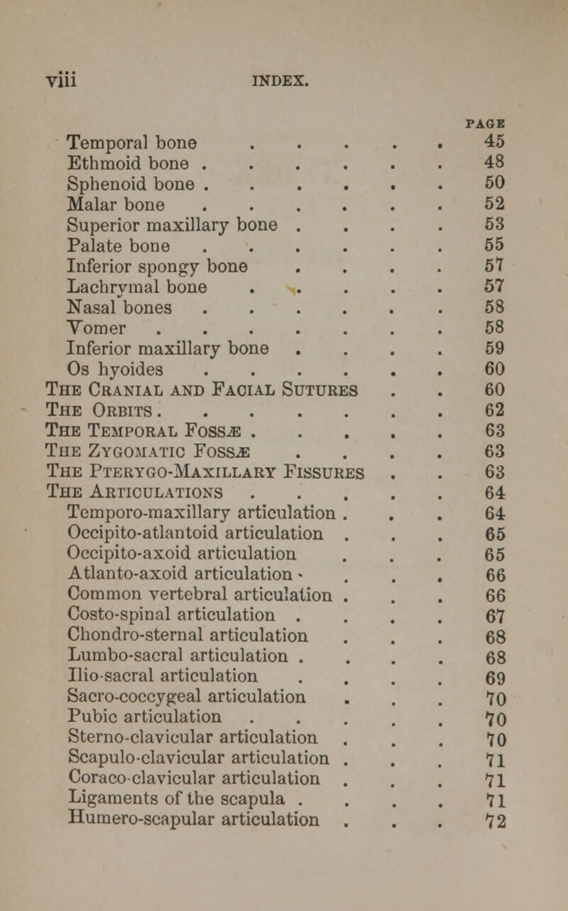 Vlll Temporal bone Ethmoid bone .... Sphenoid bone .... Malar bone .... Superior maxillary bone . Palate bone .... Inferior spongy bone Lachrymal bone Nasal bones .... Vomer Inferior maxillary bone Os hyoides .... The Cranial and Facial Sutures The Orbits The Temporal Fossae . The Zygomatic Foss-as The Pterygo-Maxillary Fissures The Articulations Temporo-maxillary articulation . Occipito-atlantoid articulation . Occipito-axoid articulation Atlanto-axoid articulation • Common vertebral articulation . Costo-spinal articulation . Chondro-sternal articulation Lumbo-sacral articulation . Ilio-sacral articulation Sacro-coccygeal articulation Pubic articulation Sterno-clavicular articulation Scapuloclavicular articulation . Coraco-clavicular articulation Ligaments of the scapula . Humero-scapular articulation