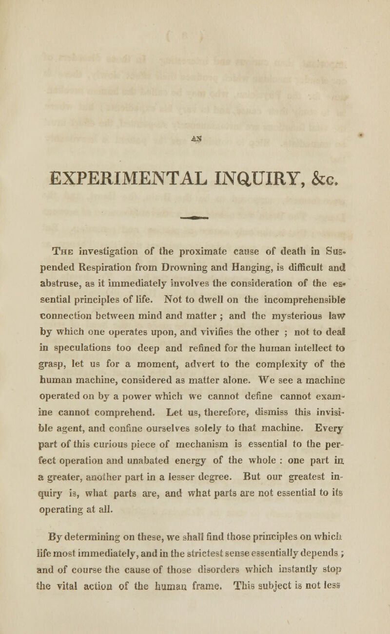 AX EXPERIMENTAL INQUIRY, &c. The investigation of the proximate cause of death in Sus* pended Respiration from Drowning and Hanging, is difficult and abstruse, as it immediately involves the consideration of the es« sential principles of life. Not to dwell on the incomprehensible connection between mind and matter ; and the mysterious law by which one operates upon, and vivifies the other ; not to deal in speculations too deep and refined for the human intellect to grasp, let us for a moment, advert to the complexity of the human machine, considered as matter alone. We see a machine operated on by a power which we cannot define cannot exam- ine cannot comprehend. Let us, therefore, dismiss this invisi- ble agent, and confine ourselves solely to that machine. Every part of this curious piece of mechanism is essential to the per- fect operation and unabated energy of the whole : one part in, a greater, another part in a lesser degree. But our greatest in- quiry is, what parts are, and what parts are not essential to its operating at all. By determining on these, we shall find those principles on which life most immediately, and in the strictest sense essentially depends ; and of course the cause of those disorders which instantly stop the vital action of the human frame. This subject is not less