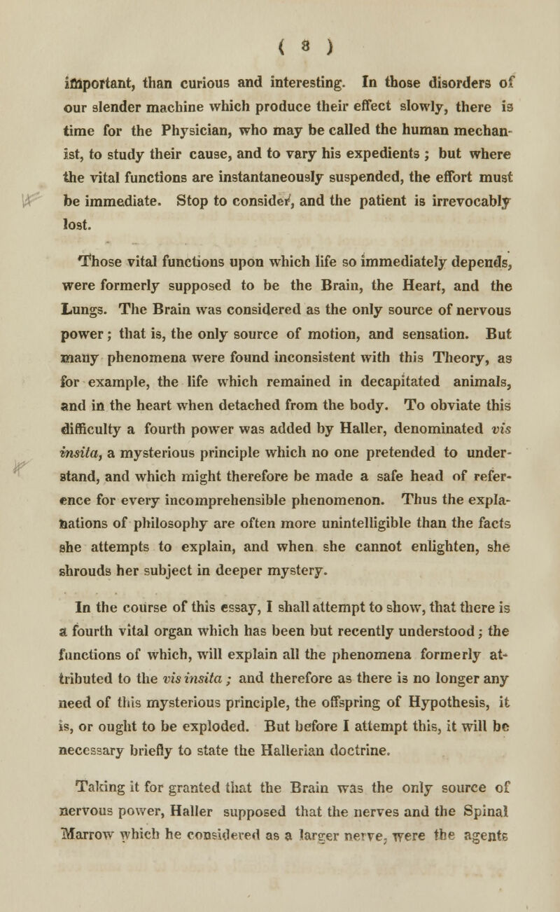 important, than curious and interesting. In those disorders of our slender machine which produce their effect slowly, there ia time for the Physician, who may be called the human mechan- ist, to study their cause, and to vary his expedients ; but where the vital functions are instantaneously suspended, the effort must be immediate. Stop to consider*, and the patient is irrevocably lost. Those vital functions upon which life so immediately depends, were formerly supposed to be the Brain, the Heart, and the Lungs. The Brain was considered as the only source of nervous power; that is, the only source of motion, and sensation. But many phenomena were found inconsistent with this Theory, as for example, the life which remained in decapitated animals, and in the heart when detached from the body. To obviate this difficulty a fourth power was added by Haller, denominated vis msita, a mysterious principle which no one pretended to under- stand, and which might therefore be made a safe head of refer- ence for every incomprehensible phenomenon. Thus the expla- nations of philosophy are often more unintelligible than the facts she attempts to explain, and when she cannot enlighten, she shrouds her subject in deeper mystery. In the course of this essay, I shall attempt to show, that there is a fourth vital organ which has been but recently understood; the functions of which, will explain all the phenomena formerly at- tributed to the vis insita; and therefore as there i3 no longer any need of this mysterious principle, the offspring of Hypothesis, it is, or ought to be exploded. But before I attempt this, it will be necessary briefly to state the Hallerian doctrine. Taking it for granted that the Brain was the only source of nervous power, Haller supposed that the nerves and the Spinal Marrow which he considered as a larger nerve, were the agents